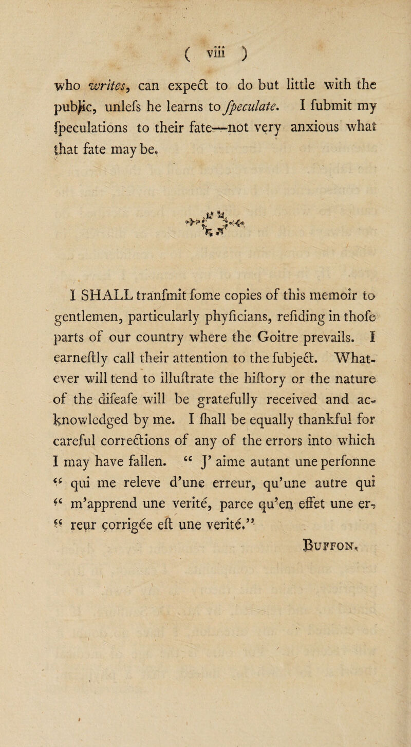 who writes, can expect to do but little with the public, unlefs he learns to Jpeculate. I fubmit my fpeculations to their fate—not very anxious what that fate may be, I SHL4LL tranfmit fome copies of this memoir to gentlemen, particularly phyficians, refiding in thofe parts of our country where the Goitre prevails. I earneftly call their attention to the fubjedt. What¬ ever will tend to illuftrate the hiflory or the nature of the difeafe will be gratefully received and ac¬ knowledged by me. I fhall be equally thankful for careful corrections of any of the errors into which I may have fallen. cc J’ aime autant une perfonne ^ qui me releve d’une erreur, qu’une autre qui ^ m’apprend une verite, parce qu’en effet une er» c< reur corrigee eft une verited5 Buffon,