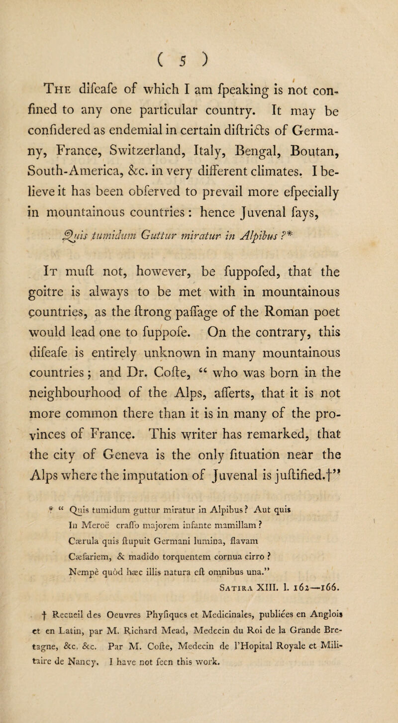 The difeafe of which I am fpeaking is not con¬ fined to any one particular country. It may be confidered as endemial in certain didridts of Germa¬ ny, France, Switzerland, Italy, Bengal, Boutan, South-America, &c. in very different climates. I be¬ lieve it has been obferved to prevail more efpecially in mountainous countries: hence Juvenal fays, ghtis ,tumidum Guttur miratur in Alpibus P* It mud not, however, be fuppofed, that the goitre is always to be met with in mountainous Countries, as the flrong paffage of the Roman poet would lead one to fuppofe. On the contrary, this difeafe is entirely unknown in many mountainous countries; and Dr. Code, “ who was born in the neighbourhood of the Alps, afferts, that it is not more common there than it is in many of the pro¬ vinces of France. This writer has remarked, that the city of Geneva is the only fituation near the Alps where the imputation of Juvenal is judified.t,, * “ Quis tumidum guttur miratur in Alpibus ? Aut quis In Meroe craffo majorem infante mamillam ? Casrula quis ftupuit Germani lurnina, Havana Ciefariem, & madido torquentem cornua cirro ? Nempe quod haec illis natura eft omnibus una.” Satira XIII. 1. 162—166. f Recueil des Oeuvres Phyfiques et Medicinales, publiees en Anglois et en Latin, par M. Richard Mead, Medecin du Roi de la Grande Bre¬ tagne, &c. &c. Par M. Cofte, Medecin de THopital Royale et Mili- taire de Nancy. I have not feen this work.