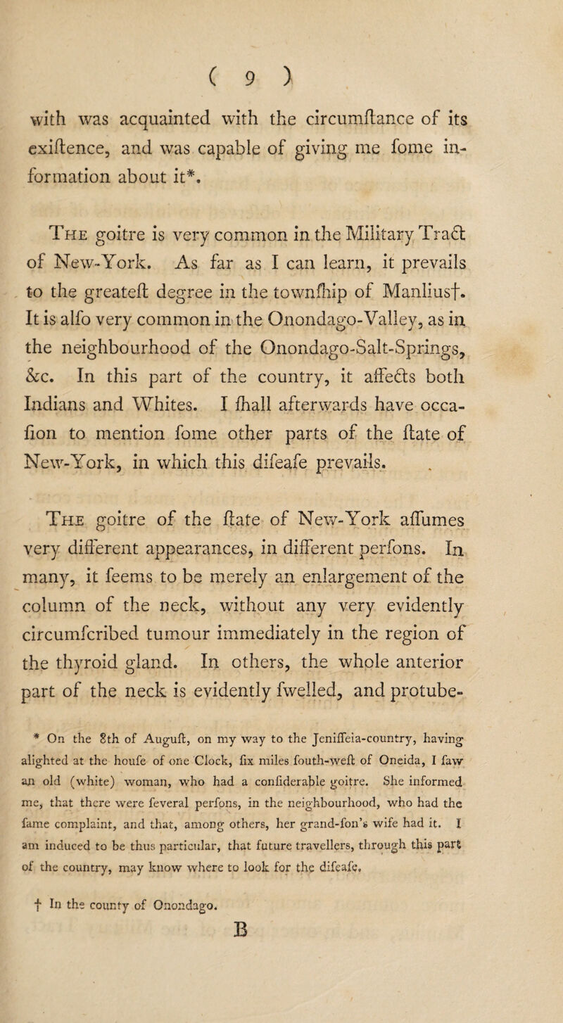 with was acquainted with the circumftance of its exigence, and was capable of giving me fome in¬ formation about it#. The goitre is very common in the Military Traft of New-York. As far as I can learn, it prevails to the greatefl degree in the townfhip of Manliusf. It is alfo very common in the Qnondago-Valley, as in the neighbourhood of the Onondago-Salt-Springs, &c. In this part of the country, it affe&s both Indians and Whites. I fhall afterwards have occa- fion to mention fome other parts of the hate of New-York, in which this difeafe prevails. The goitre of the hate of New-York affumes very different appearances, in different perfons. In many, it feems to be merely an enlargement of the column of the neck, without any very evidently circumfcribed tumour immediately in the region of the thyroid gland. In others, the whole anterior part of the neck is evidently fwelled, and protube- * On the 8th of Augufl, on my way to the Jeniffeia-country, having alighted at the houfe of one Clock, fix miles fouth-wefl of Oneida, I faw an old (white) woman, who had a confiderable goitre. She informed me, that there were feveral perfons, in the neighbourhood, who had the fame complaint, and that, among others, her grand-fon’s wife had it. I am induced to be thus particular, that future travellers, through this part of the country, may know where to look for the difeafe. f In the county of Onondago. B