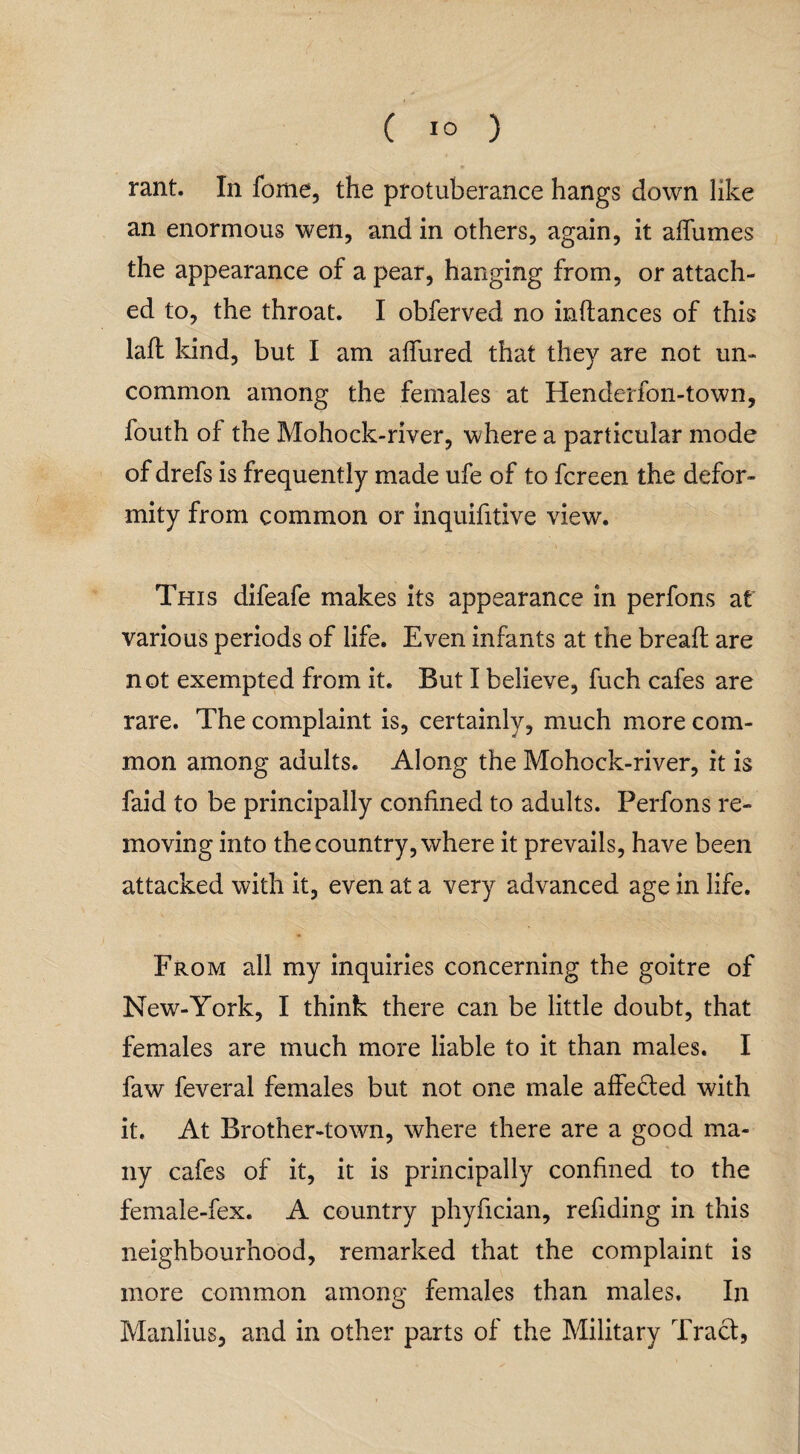 rant. In fome, the protuberance hangs down like an enormous wen, and in others, again, it affumes the appearance of a pear, hanging from, or attach¬ ed to, the throat. I obferved no inftances of this laft kind, but I am allured that they are not un¬ common among the females at Henderfon-town, fouth of the Mohock-river, where a particular mode of drefs is frequently made ufe of to fcreen the defor¬ mity from common or inquifitive view. This difeafe makes its appearance in perfons at various periods of life. Even infants at the bread are not exempted from it. But I believe, fuch cafes are rare. The complaint is, certainly, much more com¬ mon among adults. Along the Mohock-river, it is faid to be principally confined to adults. Perfons re¬ moving into the country, where it prevails, have been attacked with it, even at a very advanced age in life. From all my inquiries concerning the goitre of New-York, I think there can be little doubt, that females are much more liable to it than males. I faw feveral females but not one male affedted with it. At Brother-town, where there are a good ma¬ ny cafes of it, it is principally confined to the female-fex. A country phyfician, redding in this neighbourhood, remarked that the complaint is more common among females than males. In Manlius, and in other parts of the Military Tract,