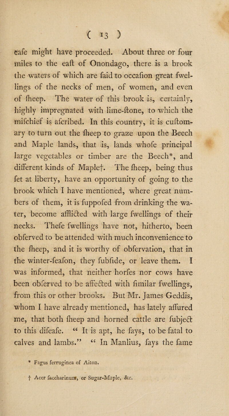 cafe might have proceeded. About three or four miles to the eafl of Onondago, there is a brook the waters of which are faid to occafion great fvvel- lings of the necks of men, of women, and even of iheep. The water of this brook is, certainly, highly impregnated with lime-ftone, to which the mifchief is afcribed. In this country, it is cuftom- ary to turn out the iheep to graze upon the Beech and Maple lands, that is, lands whofe principal large vegetables or timber are the Beech*, and different kinds of Maplef. The iheep, being thus fet at liberty, have an opportunity of going to the brook which I have mentioned, where great nura- bers of them, it is fuppofed from drinking the wa¬ ter, become afflicted with large fwellings of their necks. Thefe fwellings have not, hitherto, been obferved to be attended with much inconvenience to the iheep, and it is worthy of obfervation, that in the winter-feafon, they fubfide, or leave them. I was informed, that neither horfes nor cows have been obferved to be affeded with fimilar fwellings, from this or other brooks. But Mr. James Geddis, whom I have already mentioned, has lately affured me, that both fneep and horned cattle are fubjed to this difeafe. “ It is apt, he fays, to be fatal to calves and lambs.” C£ In Manlius, fays the fame * Fagus ferruginea of Aiton, f Acer faccharinum, or Sugar-Maple, &c.