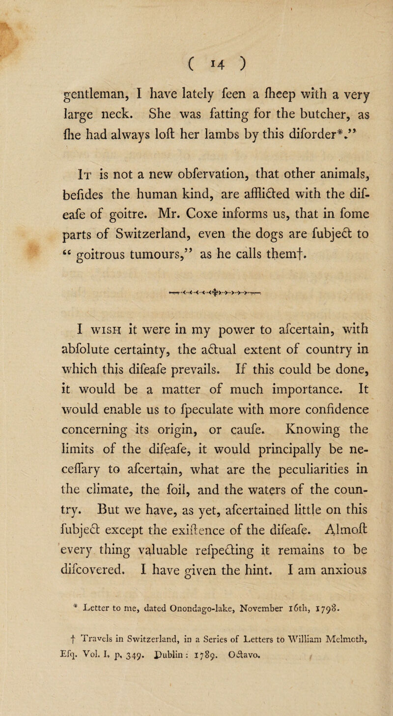 gentleman, I have lately feen a flieep with a very large neck. She was fatting for the butcher, as file had always loft her lambs by this diforderV* It is not a new obfervation, that other animals, befides the human kind, are affli&ed with the dif- eafe of goitre. Mr. Coxe informs us, that in fome parts of Switzerland, even the dogs are fubje£t to 66 goitrous tumours,” as he calls themf. I wish it were in my power to afcertain, with abfolute certainty, the actual extent of country in which this diieafe prevails. If this could be done, it would be a matter of much importance. It would enable us to fpeculate with more confidence concerning its origin, or caufe. Knowing the limits of the difeafe, it would principally be ne- ceffary to afcertain, what are the peculiarities in the climate, the foil, and the waters of the coun¬ try. But we have, as yet, afcertained little on this fubjeft except the exiftence of the difeafe. Almoft every thing valuable refpe&ing it remains to be difcovered. I have given the hint. I am anxious * Letter to me, dated Onondago-lake, November 16th, 1798. f Travels in Switzerland, in a Series of Letters to William Melmcth, Efq. Vol. I, p, 349. Publin : 1789. 0>5tavo.