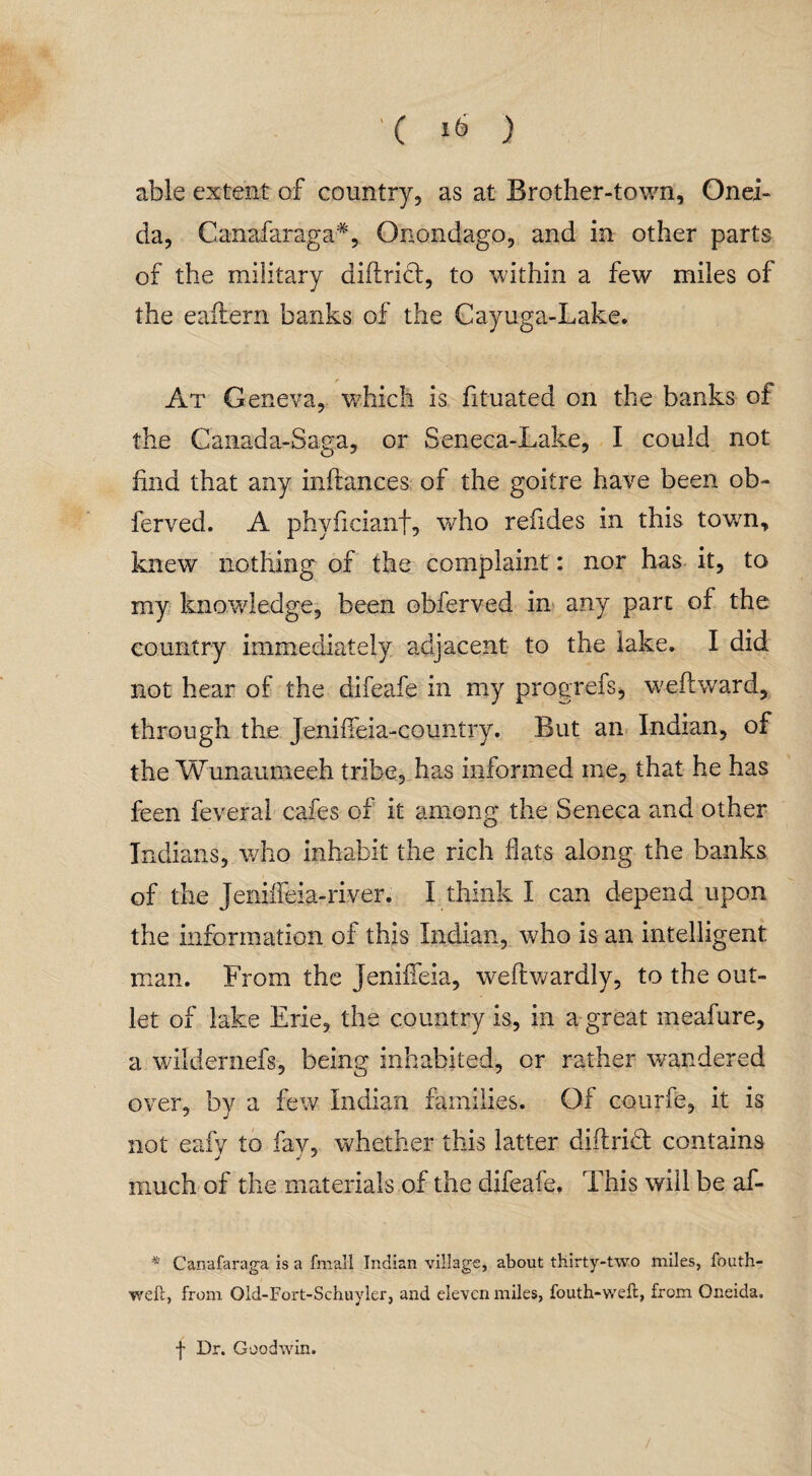 able extent of country, as at Brother-town, Onei¬ da, Canafaraga*, Onondago, and in other parts of the military diftrict, to within a few miles of the eaflern banks of the Cayuga-Lake. At Geneva, which is fituated on the banks of the Canada-Saga, or Seneca-Lake, I could not hud that any inftances of the goitre have been ob- ferved. A phyficianf, who reiides in this town, knew nothing of the complaint: nor has it, to my knowledge, been obferved in any part of the country immediately adjacent to the lake. I did not hear of the difeafe in my progrefs, weftward, through the JenifTeia-country. But an Indian, of the Wunaumeeh tribe, has informed me, that he has feen feveral cafes of it among the Seneca and other Indians, who inhabit the rich flats along the banks of the Jenifieia-river. I think I can depend upon the information of this Indian, who is an intelligent man. From the Jenifleia, weftwardly, to the out¬ let of lake Erie, the country is, in a great meafure, a wildernefs, being inhabited, or rather wandered over, by a few Indian families. Of courfe, it is not eafv to fav, whether this latter diftridt contains much of the materials of the difeafe. This will be af- * Canafaraga is a fmall Indian village, about thirty-two miles, fouth- weft, from Old-Fort-Schuyler, and eleven miles, fouth-weft, from Oneida. f Dr. Goodwin. /