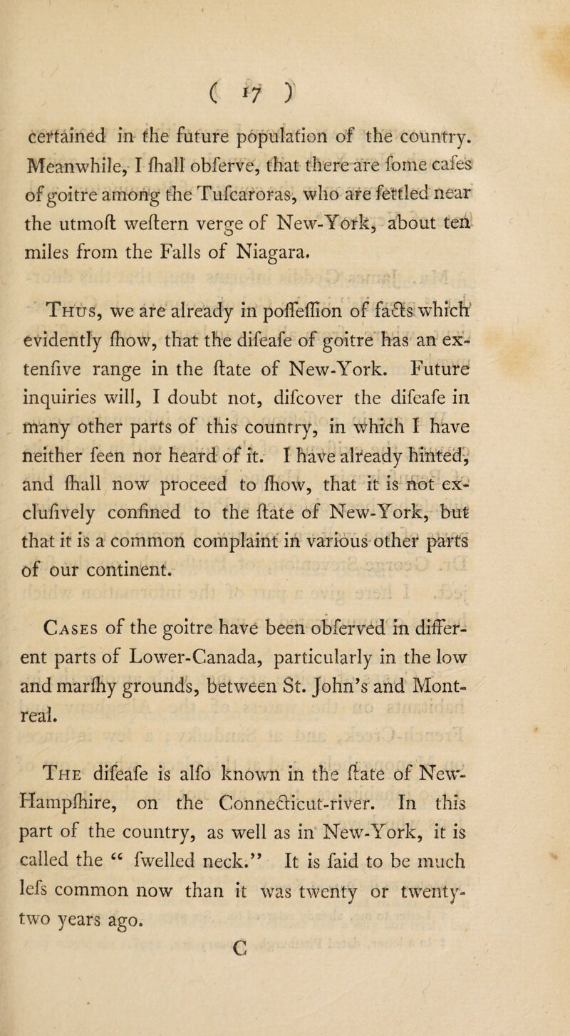 ( *7 ) certained in the future population of the country. Meanwhile, I fhall obferve, that there are fome cafes of goitre among the Tufcaroras, who are fettled near the utmoft weftern ver^e of New-York, about ten miles from the Falls of Niagara. Thus, we are already in poffeflion of faSs which evidently fhow, that the difeafe of goitre has an ex¬ tend ve range in the hate of New-York. Future inquiries will, I doubt not, difcover the difeafe in many other parts of this country, in which I have neither feen nor heard of it. I have already hinted, and fhall now proceed to fhow, that it is not ex- clufively confined to the date of New-York, but that it is a common complaint in various other parts of our continent. Cases of the goitre have been obferved in differ¬ ent parts of Lower-Canada, particularly in the low and marfhy grounds, between St. John's and Mont¬ real. The difeafe is alfo known in the date of New- Hampfhire, on the Connedricut-river. In this part of the country, as well as in New-York, it is called the u fwelled neck. It is faid to be much lefs common now than it was twenty or twenty- two years ago. C