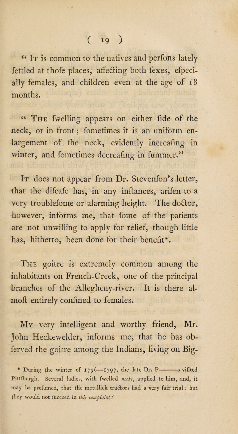 ( ( l9 ) c< It is common to the natives and perfons lately fettled at thofe places, affe&ing both fexes, efpeci- ally females, and children even at the age of 18 months. “ The fwelling appears on either fide of the neck, or in front; fometimes it is an uniform en¬ largement of the neck, evidently increafing in winter, and fometimes decreafmg in fummer.” It does not appear from Dr. Stevenfon’s letter, that the difeafe has, in any inflances, arifen to a very troublefome or alarming height. The dodtor, however, informs me, that fome of the patients are not unwilling to apply for relief, though little has, hitherto, been done for their benefit*. The goitre is extremely common among the inhabitants on French-Creek, one of the principal branches of the Allegheny-river. It is there al- mofl entirely confined to females. My very intelligent and worthy friend, Mr. John Heckewelder, informs me, that he has ob- ferved the goitre among the Indians, living on Big- * During the winter of 1796—11797, the late Dr. P—-s vifited Pittfburgh. Several ladies, with fwelled necks, applied to him, and, it may be prefumed, that the metallick tradlors had a very fair trial: but they would not fucceed in this complaint!