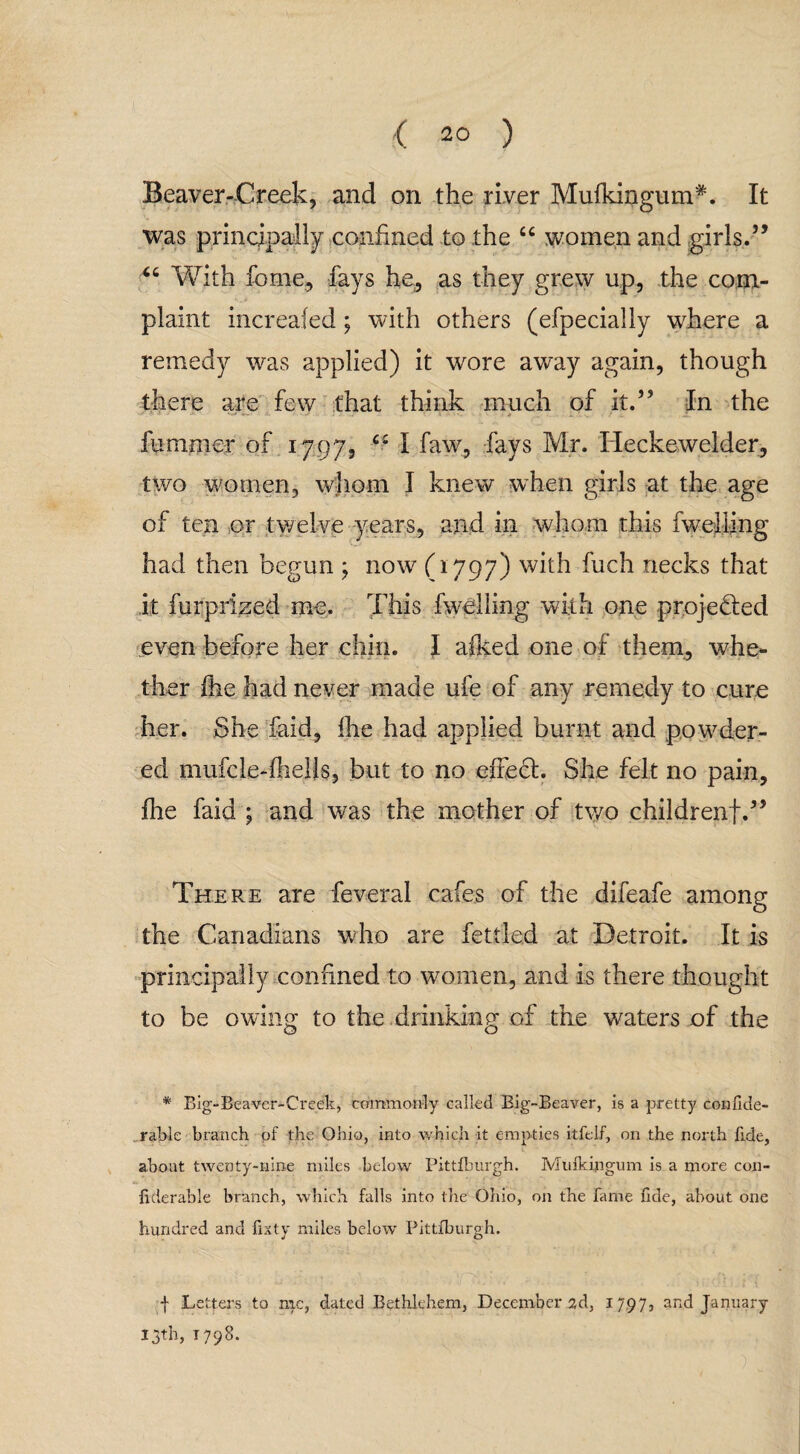 Beaver-Creek, and on the river Mufkingum*. It was principally confined to the “ women and girls.” “ With feme, fays he, as they grew up, the com¬ plaint increafed; with others (efpecially where a remedy was applied) it wore away again, though there are few that think much of it.” In the fu-mmer of 1797, I faw, fays Mr. Ideckewelder, two women, whom I knew when girls at the age of ten or twelve years, and in whom this fwelling had then begun ; now (1797) with fuch necks that it furprized me. This fwelling with one projedled even before her chin. I afked one of them, whe¬ ther fee had never made ufe of any remedy to cure her. She faid, fee had applied burnt and powder¬ ed mufcle-feells, but to no effed. She felt no pain, fee faid ; and was the mother of two childrenf.” There are feveral cafes of the difeafe among the Canadians who are fettled at Detroit. It is principally confined to women, and is there thought to be owing to the drinking of the waters of the * Big-Beaver-Creek, commonly called Big-Beaver, is a pretty confide- rable branch pf the Ohio, into which it empties itfelf, on the north fide, about twenty-nine miles below Pittfburgh. Mufkipgum is a more con- hderable branch, which falls into the Ohio, on the fame fide, about one hundred and fixty miles below Pittfburgh. | Letters to me, dated Bethlehem, December 2d, 1797, and January 13th, 1798.