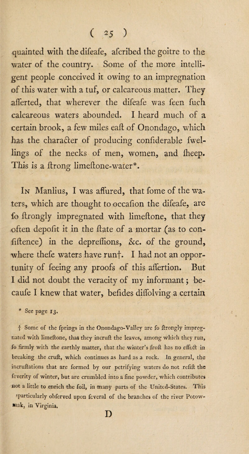quainted with the difeafe, afcribed the goitre to the water of the country. Some of the more intelli¬ gent people conceived it owing to an impregnation of this water with a tuf, or calcareous matter. They afferted, that wherever the difeafe was feen fuch calcareous waters abounded. I heard much of a certain brook, a few miles eaft of Onondago, which has the character of producing confiderable fwel- lings of the necks of men, women, and fheep. This is a ftrong limellone-wauer*. In Manlius, I was affured, that fome of the wa¬ ters, which are thought to occafion the difeafe, are fo ftrongly impregnated with limeftone, that they often depofit it in the hate of a mortar (as to con¬ fidence) in the depreffions, &c. of the ground, where thefe waters have runf. I had not an oppor¬ tunity of feeing any proofs of this affertion. But I did not doubt the veracity of my informant; be- caufe I knew that water, befides diffolving a certain * See page 13. f Some of the fprings in the Onondago-Valley are fo ftrongly impreg¬ nated with limeftone, that they incruft the leaves, among which they run, fo firmly with the earthly matter, that the winter’s froft has no eifedl in breaking the cruft, which continues as hard as a rock. In general, the incruftations that are formed by our petrifying waters do not refift the feverity of winter, but are crumbled into a fine powder, which contributes not a little to enrich the foil, in many parts of the United-States. This ^particularly obferved upon feveral of the branches of the river Potow- »tak, in Virginia. D