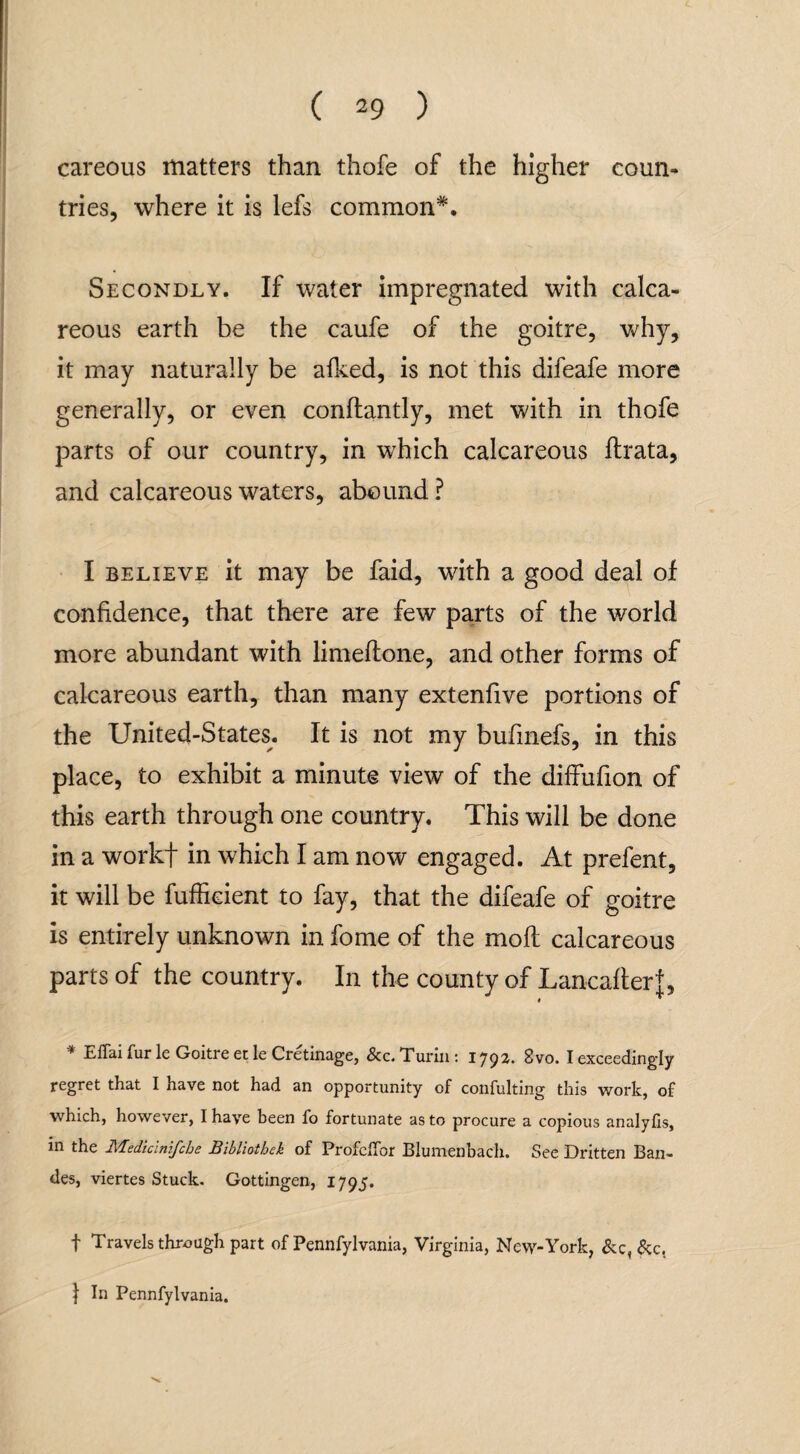 careous matters than thofe of the higher coun¬ tries, where it is lefs common*. Secondly. If water impregnated with calca¬ reous earth be the caufe of the goitre, why, it may naturally be afked, is not this difeafe more generally, or even conftantly, met with in thofe parts of our country, in which calcareous flrata, and calcareous waters, abound ? I believe it may be faid, with a good deal of confidence, that there are few parts of the world more abundant with limeftone, and other forms of calcareous earth, than many extenfive portions of the United-States. It is not my bufinefs, in this place, to exhibit a minute view of the diffufion of this earth through one country. This will be done in a workf in which I am now engaged. At prefent, it will be fuffieient to fay, that the difeafe of goitre is entirely unknown in fome of the mofl calcareous parts of the country. In the county of Lancafterf, * Effai fur le Goitre et le Cretinage, See. Turin: 1792. 8vo. I exceedingly regret that I have not had an opportunity of confulting this work, of which, however, I have been fo fortunate as to procure a copious analyfis, in the Mediclnifcbe Bibliotbek of Profcffor Blumenbach. See Dritten Ban- des, viertes Stuck. Gottingen, 1795. f Travels through part of Pennfylvania, Virginia, New-York, &c,&c.