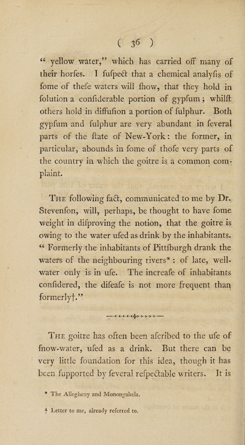 ( 3^ ) u yellow water,” which has carried off many of their horfes. I fufpedt that a chemical analyfis of fome of thefe waters will fhow, that they hold in folution a confiderable portion of gypfum; whilft others hold in diffufion a portion of fulphur. Both gypfum and fulphur are very abundant in feveral parts of the date of New-York: the former, in particular, abounds in fome of thofe very parts of the country in which the goitre is, a common com¬ plaint. ■ * r- 1 - . J7) . The following fa£t, communicated to me by Dr. Stevenfon, will, perhaps, be thought to have fome weight in difproving the notion, that the goitre is owing to the water ufed as drink bv the inhabitants. “ Formerly the inhabitants of Fittfburgh drank the waters of the neighbouring rivers* : of late, well- water only is in ufe. The increafe of inhabitants confidered, the difeafe is not more frequent than formerly!.” 7 —--- The goitre has often been afcribed to the ufe of fnow-water, ufed as a drink. But there can be very little foundation for this idea, though it has been fupported by feveral refpeclable writers. It is * The Allegheny and Monongahela. f Letter to me, already referred to.