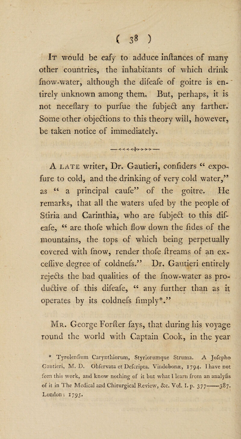 It would be eafy to adduce inftances of many other countries, the inhabitants of which drink fnow-water, although the difeafe of goitre is en- tirely unknown among them. But, perhaps, it is not neceflary to purfue the fubjeCt any farther. Some other objections to this theory will, however, be taken notice of immediately. V- . ■—<•< —- A late writer, Dr. Gautieri, confiders “ expo-, fare to cold, and the drinking of very cold water/1 as u a principal caufe” of the goitre. He remarks, that all the waters ufed by the people of Stiria and Carinthia, who are fubjeCt to this dif¬ eafe, are thofe which flow down the Tides of the mountains, the tops of which being perpetually covered with fnow, render thofe dreams of an ex- ceffive degree of coldnefs.5’ Dr. Gautieri entirely rejects the bad qualities of the fnow-water as pro¬ ductive of this difeafe, “ any further than as it operates by its coldnefs fimplyV1 Mr. George For her fays, that during his voyage round the world with Captain Cook, in the year * Tyrolenfium Carynthiorum, Styriorumque Struma. A Jofepho Gautieri, M. D. Obfervata et Defcripta. Vindobonas, 1794. I have not feen this work, and know nothing of it but what I learn from an analyfis of it in The Medical and Chirurgical Review, £:c. Vol. I.p. 377-387. London; 1795.