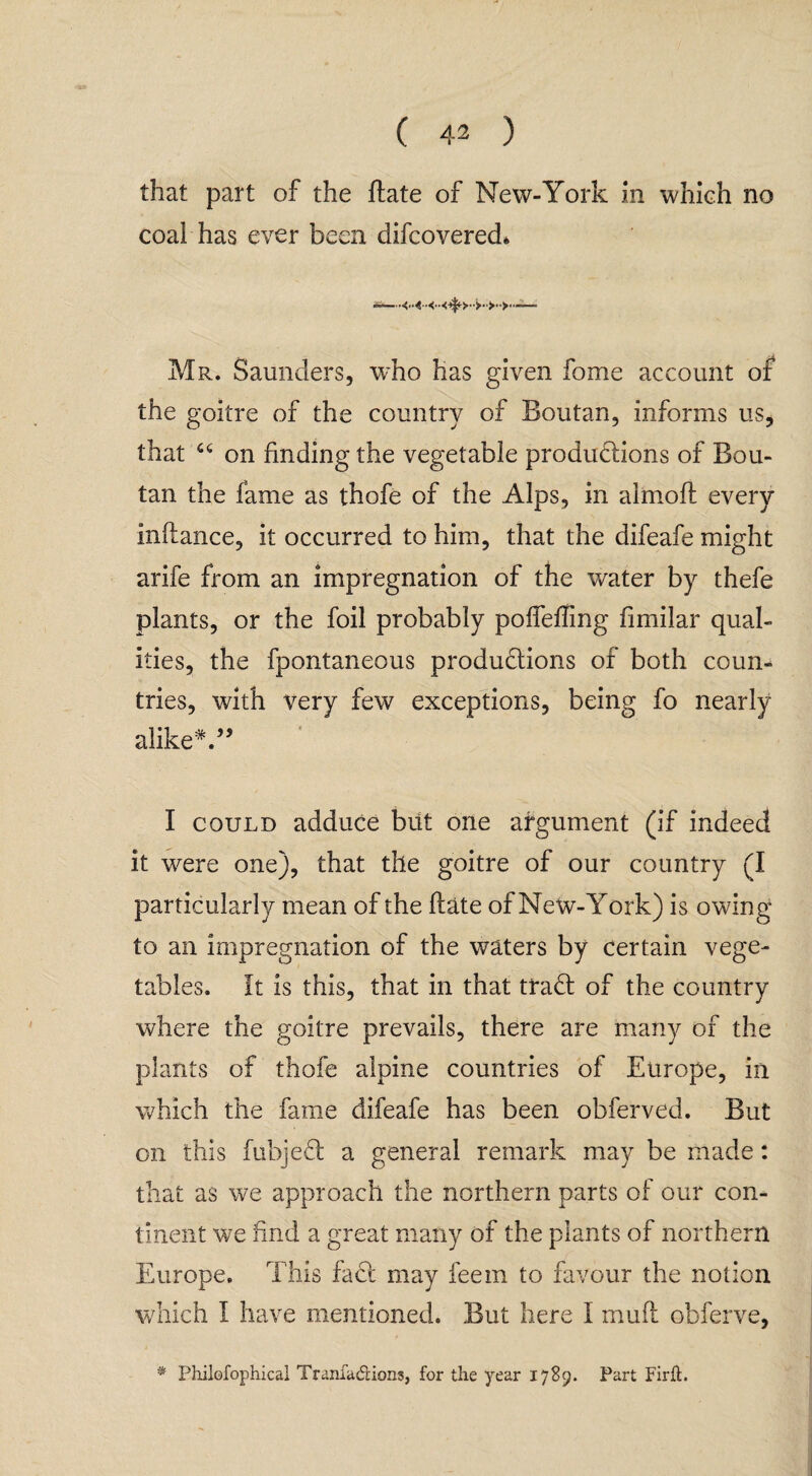 that part of the date of New-York in which no coal has ever been difcovered* Mr. Saunders, who has given fome account of the goitre of the country of Boutan, informs us, that c<: on finding the vegetable productions of Bou¬ tan the fame as thofe of the Alps, in almofl every inftance, it occurred to him, that the difeafe might arife from an impregnation of the water by thefe plants, or the foil probably polfefiing fimilar qual¬ ities, the fpontaneous productions of both coun¬ tries, with very few exceptions, being fo nearly alike*.” I could adduce but one argument (if indeed it were one), that tile goitre of our country (I particularly mean of the Hate of New-York) is owing to an impregnation of the waters by certain vege¬ tables. It is this, that in that traCt of the country where the goitre prevails, there are many of the plants of thofe alpine countries of Europe, in which the fame difeafe has been obferved. But on this fubjed a general remark may be made: that as we approach the northern parts of our con¬ tinent we find a great many of the plants of northern Europe. This fad may feem to favour the notion which I have mentioned. But here I mud obferve, * Philofophical Tranfa&ions, for the year 1789. Part Firft.