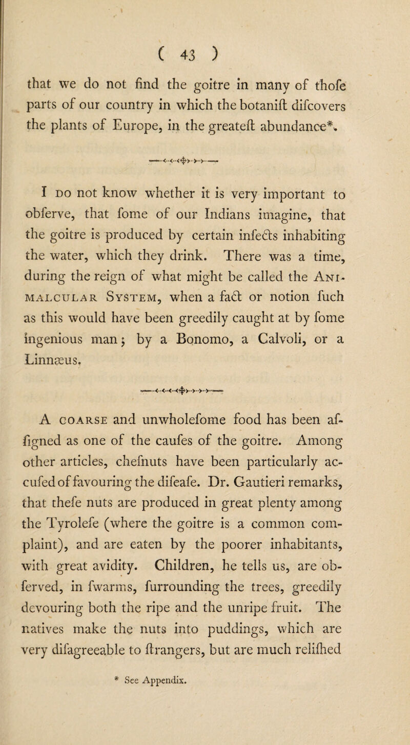 that we do not find the goitre in many of thofe parts of our country in which the botanift difcovers the plants of Europe, in the greated abundance**. I do not know whether it is very important to obferve, that fome of our Indians imagine, that the goitre is produced by certain infe&s inhabiting the water, which they drink. There was a time, during the reign of what might be called the Ani- malcular System, when a fact or notion fuch as this would have been greedily caught at by fome ingenious man $ by a Bonomo, a Calvoli, or a Linnasus. A coarse and unwholefome food has been af- figned as one of the caufes of the goitre. Among other articles, chefnuts have been particularly ac- cufed of favouring the difeafe. Dr. Gautieri remarks, that thefe nuts are produced in great plenty among the Tyrolefe (where the goitre is a common com¬ plaint), and are eaten by the poorer inhabitants, with great avidity. Children, he tells us, are ob- ferved, in fwarms, furrounding the trees, greedily devouring both the ripe and the unripe fruit. The natives make the nuts into puddings, which are very difagreeable to Grangers, but are much relifhed * See Appendix.