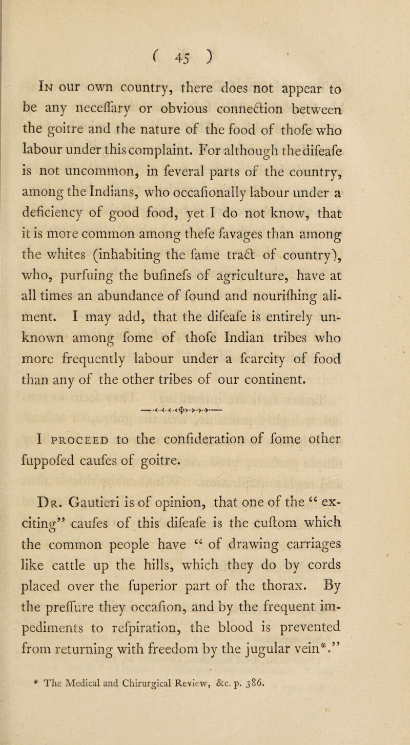 In our own country, there does not appear to be any necefiary or obvious connection between the goitre and the nature of the food of thofe who labour under this complaint. For although thedifeafe is not uncommon, in feveral parts of the country, among the Indians, who occafionally labour under a deficiency of good food, yet I do not know, that it is more common among thefe favages than among the whites (inhabiting the fame traCt of country), who, purfuing the bufmefs of agriculture, have at all times an abundance of found and nourifhing ali¬ ment. I may add, that the difeafe is entirely un¬ known among fome of thofe Indian tribes who more frequently labour under a fcarcity of food than any of the other tribes of our continent. —<■■<■<— I proceed to the confideration of fome other fuppofed caufes of goitre. Dr. Gautieri is of opinion, that one of the Ci ex¬ citing” caufes of this difeafe is the cuftom which o the common people have cc of drawing carriages like cattle up the hills, wThich they do by cords placed over the fuperior part of the thorax. By the preffure they occafion, and by the frequent im¬ pediments to refpiration, the blood is prevented from returning with freedom by the jugular vein*.” * The Medical and Chhrurgical Review, &c. p. 386.