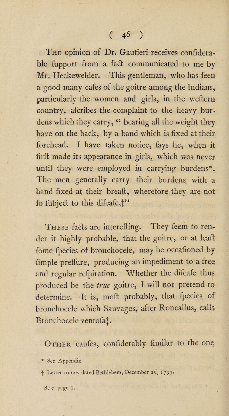 The opinion of Dr. Gautieri receives confidera- ble fupport from a fact communicated to me by Mr. Heckewelder. This gentleman, who has feen a good many cafes of the goitre among the Indians, particularly the women and girls, in the wreflern country, afcribes the complaint to the heavy bur¬ dens which they carry, “ bearing all the weight they have on the back, by a band which is fixed at their forehead. I have taken notice, fays he, when it firfl made its appearance in girls, which was never until they were employed in carrying burdens*. The men generally carry their burdens with a band fixed at their bread:, wherefore they are not fo fubjed to this difeafe.t” These fads are interefling. They feem to ren« der it highly probable, that the goitre, or at leaf! fome fpecies of bronchocele, may be occafioned by fimple preffure, producing an impediment to a free and regular refpiration. Whether the difeafe thus produced be the true goitre, I will not pretend to determine. It is, molt probably, that fpecies of bronchocele which Sauvages, after Roncallus, calls Bronchocele ventofa|. Other caufes, confiderably fimilar to the one * See Appendix. f Letter to me, dated Bethlehem, December 2d, 1797* Se c page 1.