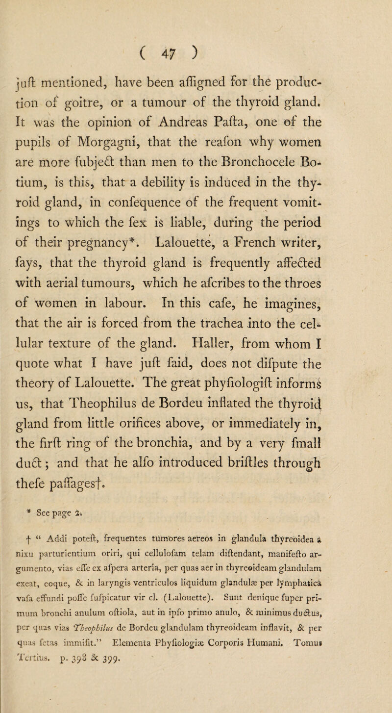 juft mentioned, have been afligned for the produc¬ tion of goitre, or a tumour of the thyroid gland. It was the opinion of Andreas Pafta, one of the pupils of Morgagni, that the reafon why women are more fubjeft than men to the Bronchocele Bo- tium, is this, that a debility is induced in the thy¬ roid gland, in confequence of the frequent vomit¬ ings to which the fex is liable, during the period of their pregnancy*. Lalouette, a French writer, fays, that the thyroid gland is frequently affe&ed with aerial tumours, which he afcribes to the throes of women in labour. In this cafe, he imagines, that the air is forced from the trachea into the cel¬ lular texture of the gland. Haller, from whom I quote what I have juft faid, does not difpute the theory of Lalouette. The great phyfiologift informs us, that Theophilus de Bordeu inflated the thyroid gland from little orifices above, or immediately in, the firft ring of the bronchia, and by a very fmall duct; and that he alfo introduced briftles through thefe paffagesf. * See page 2* f “ Addi poteft, frequentes tumores aereos in glanaula thyreoidea a nixu parturientium oriri, qui cellulofam telam diftendant, manifefto ar- gumento, vias efle ex afpera arteria, per quas aer in thyreoideam glandulam exeat, eoque, & in laryngis ventriculbs liquidum glandulse per lymphatica vafa effundi pofle fufpicatur vir cl. (Lalouette). Sunt denique fuper pri- mum bronchi anulum oftiola, aut in ipfo primo anulo, & minimus du&us, per quas vias 'Theophilus de Bordeu glandulam thyreoideam inflavit, & per quas fetas immifit.” Elementa Pbyfiologiae Corporis Humani. Tomus 'X’ertius. p. 398 & 399.