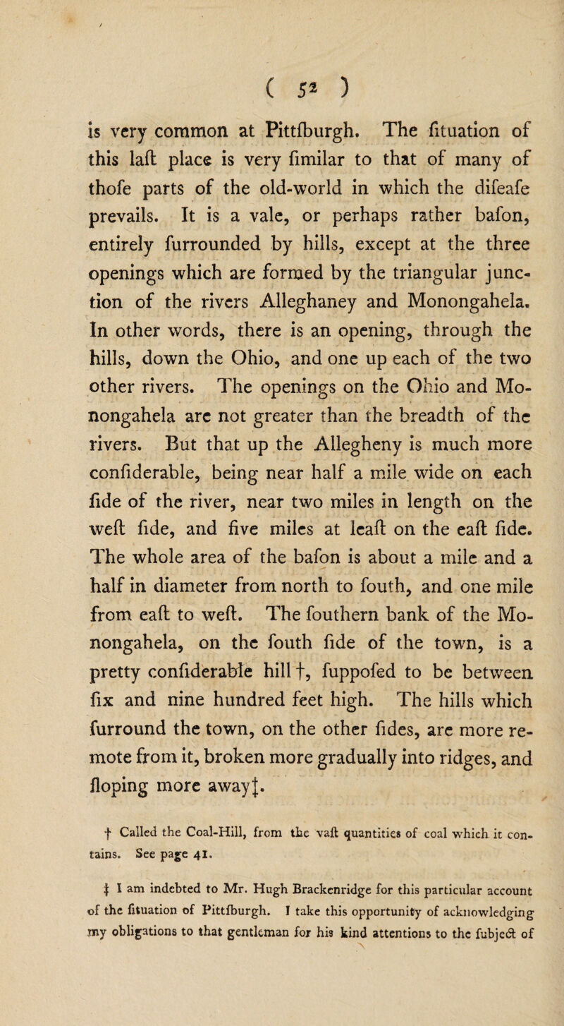 is very common at Pittfburgh. The fituation of this laft place is very fimilar to that of many of thofe parts of the old-world in which the difeafe prevails. It is a vale, or perhaps rather bafon, entirely furrounded by hills, except at the three openings which are formed by the triangular junc¬ tion of the rivers Alleghaney and Monongahela. In other words, there is an opening, through the hills, down the Ohio, and one up each of the two other rivers. The openings on the Ohio and Mo¬ nongahela arc not greater than the breadth of the rivers. But that up the Allegheny is much more confiderable, being near half a mile wide on each fide of the river, near two miles in length on the well fide, and five miles at lead on the eaft fide. The whole area of the bafon is about a mile and a half in diameter from north to fouth, and one mile from eafl to weft. The fouthern bank of the Mo¬ nongahela, on the fouth fide of the town, is a pretty confiderable hill f, fuppofed to be between fix and nine hundred feet high. The hills which furround the town, on the other fides, are more re¬ mote from it, broken more gradually into ridges, and Hoping more awayj. f Called the Coal-Hill, from the vaft quantities of coal which it con¬ tains. See page 41. | I am indebted to Mr. Hugh Brackcnridge for this particular account of the fituation of Pittfburgh. I take this opportunity of acknowledging my obligations to that gentleman for hi3 kind attentions to the fubjedt of