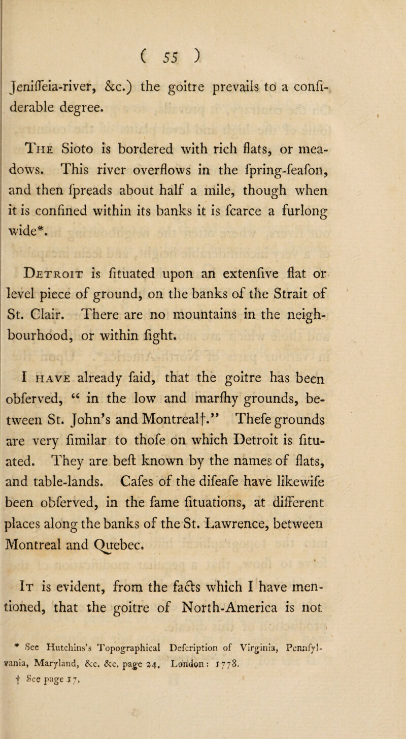 Jenifleia-river, &c.) the goitre prevails to a confi- derable degree. The Sioto is bordered with rich flats, or mea¬ dows. This river overflows in the fpring-feafon, and then fpreads about half a mile, though when it is confined within its banks it is fcarce a furlong wide*. Detroit is fituated upon an extenfive flat or level piece of ground, on the banks of the Strait of St. Clair. There are no mountains in the neigh¬ bourhood, or within fight. I have already faid, that the goitre has been obferved, “ in the low and marfhy grounds, be¬ tween St. John’s and Montrealf.” Thefe grounds are very fimilar to thofe on which Detroit is fitu¬ ated. They are bell known by the names of flats, and table-lands. Cafes of the difeafe have likewife been obferved, in the fame fituations, at different places along the banks of the St. Lawrence, between Montreal and Quebec. It is evident, from the fafts which I have men¬ tioned, that the goitre of North-America is not . j .; ' i * Sec Hutchins’s Topographical Defcription of Virginia, Pennfyl- vania, Maryland, &c. &c. page 34. London: 1778. f See page 17,