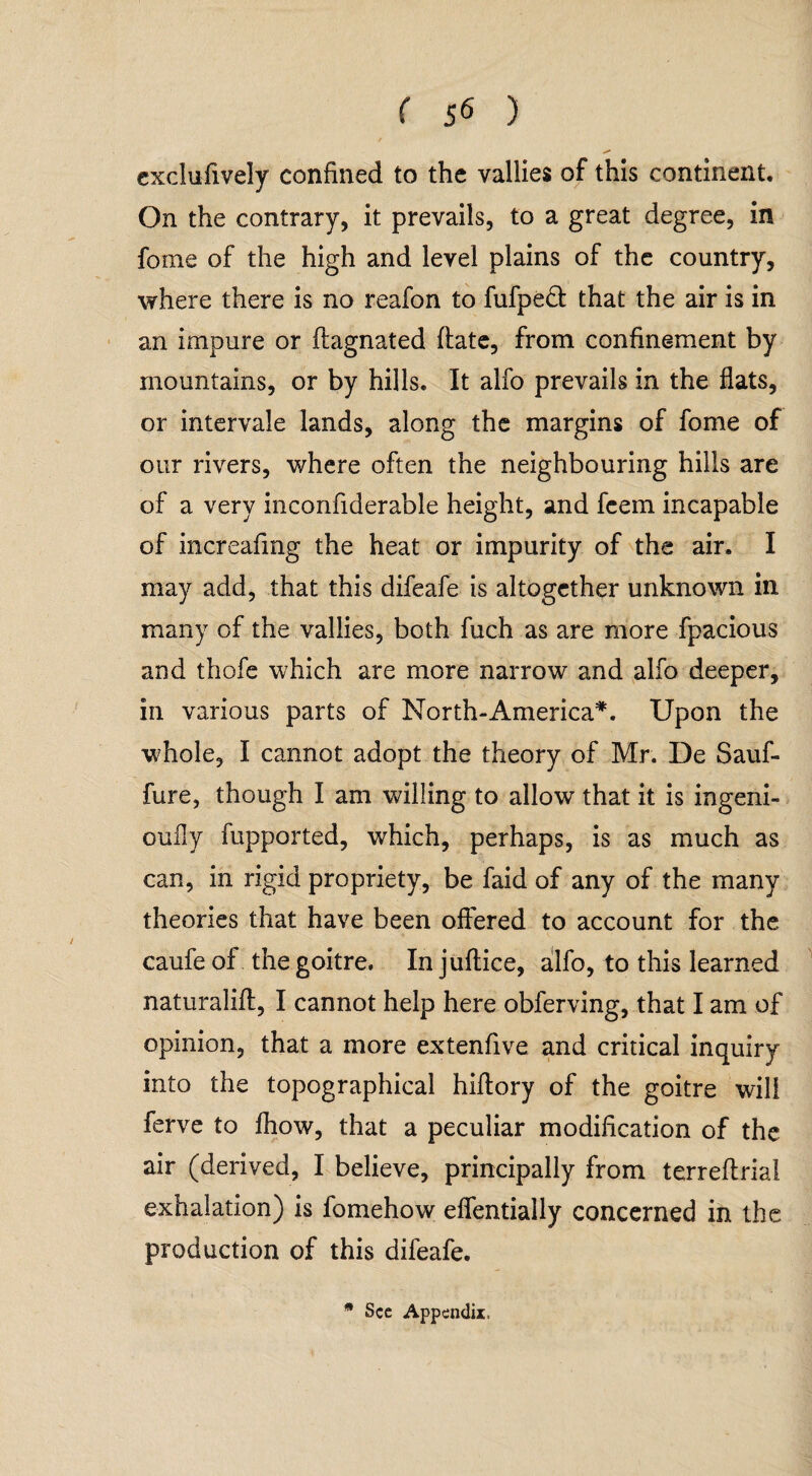 exclufively confined to the vallies of this continent. On the contrary, it prevails, to a great degree, in fome of the high and level plains of the country, where there is no reafon to fufpeft that the air is in an impure or ftagnated date, from confinement by mountains, or by hills. It alfo prevails in the flats, or intervale lands, along the margins of fome of our rivers, where often the neighbouring hills are of a very inconfiderable height, and fcem incapable of increafmg the heat or impurity of the air. I may add, that this difeafe is altogether unknown in many of the vallies, both fuch as are more fpacious and thofe which are more narrow and alfo deeper, in various parts of North-America*. Upon the whole, I cannot adopt the theory of Mr. De Sauf- fure, though I am willing to allow that it is ingeni- ouily fupported, which, perhaps, is as much as can, in rigid propriety, be faid of any of the many theories that have been offered to account for the caufe of the goitre. In juftice, alfo, to this learned naturalift, I cannot help here obferving, that I am of opinion, that a more extenfive and critical inquiry into the topographical hiftory of the goitre will ferve to fhow, that a peculiar modification of the air (derived, I believe, principally from terreflrial exhalation) is fomehow effentially concerned in the production of this difeafe.