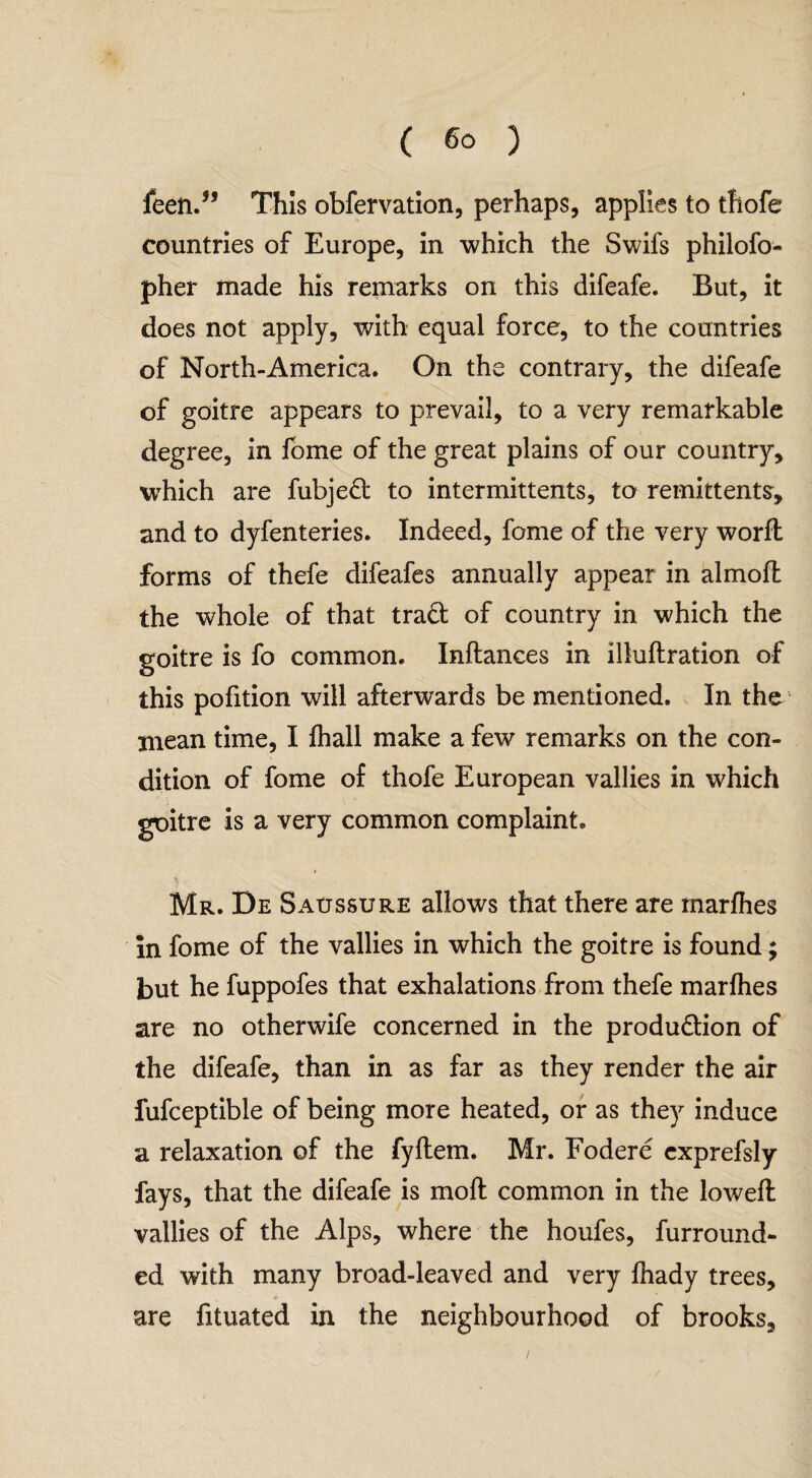 feen.” This obfervation, perhaps, applies to thofe countries of Europe, in which the Swifs philofo- pher made his remarks on this difeafe. But, it does not apply, with equal force, to the countries of North-America. On the contrary, the difeafe of goitre appears to prevail, to a very remarkable degree, in fome of the great plains of our country, which are fubjeCt to intermittents, to remittents, and to dyfenteries. Indeed, fome of the very worfl forms of thefe difeafes annually appear in almofl the whole of that tract of country in which the goitre is fo common. Inftances in illuftration of this pofition will afterwards be mentioned. In the mean time, I fhall make a few remarks on the con¬ dition of fome of thofe European vallies in which goitre is a very common complaint. Mr. De Saussure allows that there are marfhes m fome of the vallies in which the goitre is found; but he fuppofes that exhalations from thefe marfhes are no otherwife concerned in the production of the difeafe, than in as far as they render the air fufceptible of being more heated, or as they induce a relaxation of the fyftem. Mr. Fodere cxprefsly fays, that the difeafe is mod common in the lowed: vallies of the Alps, where the houfes, furround- ed with many broad-leaved and very fhady trees, r are fituated in the neighbourhood of brooks.