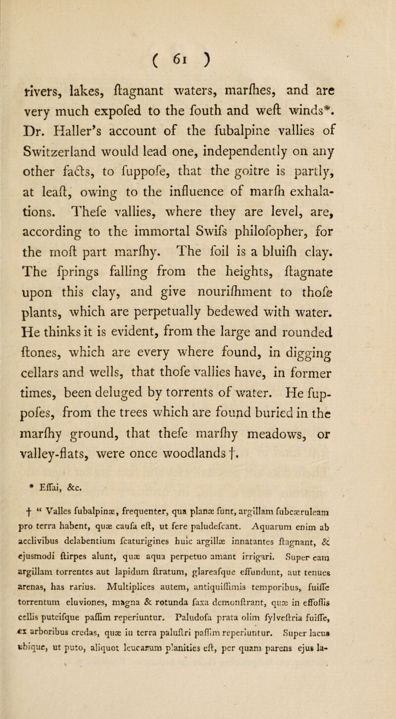 rivers, lakes, ftagnant waters, marfhes, and are very much expofed to the fouth and weft winds*. Dr. Haller’s account of the fubalpine vallies of Switzerland would lead one, independently on any other fadts, to fuppofe, that the goitre is partly, at leaft, owing to the influence of marfh exhala¬ tions. Thefe vallies, where they are level, are, according to the immortal Swifs philofopher, for the moft part marfhy. The foil is a bluifh clay. The fprings falling from the heights, ftagnate upon this clay, and give nourifliment to thofe plants, which are perpetually bedewed with water. He thinks it is evident, from the large and rounded ftones, which are every where found, in digging cellars and wells, that thofe vallies have, in former times, been deluged by torrents of water. He fup- pofes, from the trees which are foujid buried in the marfhy ground, that thefe marfhy meadows, or valley-flats, were once woodlands f. * Eflai, <5cc. f “ Valles fubalpinae, frequenter, qua planse func, argillam fubcseruleam pro terra habent, qua caufa eft, ut fere paludefcant. Aquarum enim ab acclivibus delabentium fcaturigines huic argillze innatantes ftagnant, & ejusmodi ftirpes alunt, quas aqua perpetuo amant irrlgari. Super earn argillam torrentes aut lapidum ftratum, glareafque effundunt, aut tenues arenas, has rarius. Multiplices autem, antiquiffimis temporibus,,. fuifte torrentum eluviones, magna & rotunda faxa demonftrant, quce in effoffis cellis puteifque paflim reperiuntur. Paludofa prata olim fylveftria fuifte, arboribus credas, quse in terra paluftri pafiim reperiuntur. Super lacu» tbique, ut puto, aliquot leucarum p’anities eft, per quam parens ejus la-
