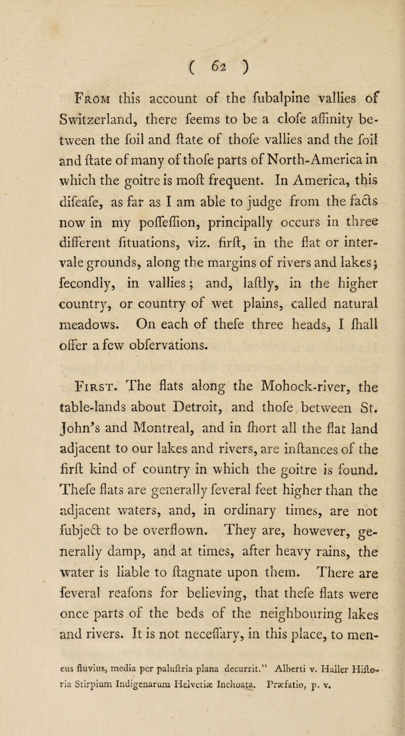 From this account of the fubalpine vallies of Switzerland, there feems to be a clofe affinity be¬ tween the foil and flate of thofe vallies and the foil and date of many of thofe parts of North-America in which the goitre is moft frequent. In America, this difeafe, as far as I am able to judge from the facts now in my poffeffion, principally occurs in three different fituations, viz. firft, in the fiat or inter¬ vale grounds, along the margins of rivers and lakes 5 fecondly, in vallies; and, laftly, in the higher country, or country of wet plains, called natural meadows. On each of thefe three heads, I fhall offer a few obfervations. First. The flats along the Mohock-river, the table-lands about Detroit, and thofe between St. John’s and Montreal, and in ffiort all the fiat land adjacent to our lakes and rivers, are inflances of the llrff kind of country in which the goitre is found. Thefe flats are generally feveral feet higher than the adjacent waters, and, in ordinary times, are not fubjedl to be overflown. They are, however, ge¬ nerally damp, and at times, after heavy rains, the water is liable to ftagnate upon them. There are feveral reafons for believing, that thefe flats were once parts of the beds of the neighbouring lakes and rivers. It is not neceffary, in this place, to men- cus fluvius, media per paluftria plana decurrit.” Alberti v. Haller Hiflo- ria Stirpium Indigcnarum Iidvetias Inchoata. Prxfatio, p. v.