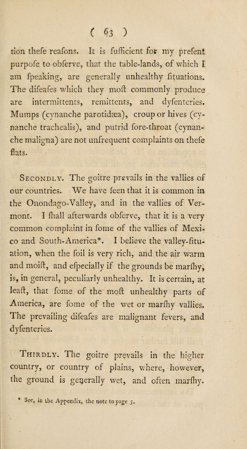 tion thefe reafons. It is fufficient for my prefent purpofe to obferve, that the table-lands, of which I am fpeaking, are generally unhealthy fituations. The difeafes which they mod commonly produce are intermittents, remittents, and dyfenteries. Mumps (cynanche parotidsea), croup or hives (cy- nanche trachealis), and putrid fore-throat (cynan¬ che maligna) are not unfrequent complaints on thefe flats. Secondly. The goitre prevails in the vallies of our countries. We have feen that it is common in the Onondago-Valley, and in the vallies of Ver¬ mont. I fhall afterwards obferve, that it is a very common complaint in fome of the vallies of Mexi¬ co and South-America*. I believe the vailey-fitu- ation, when the foil is very rich, and the air warm and moid, and efpecially if the grounds be marihy, is, in general, peculiarly unhealthy. It is certain, at lead, that fome of the mod unhealthy parts of America, are fome of the wet or marfny vallies. The prevailing difeafes are malignant fevers, and dyfenteries. Thirdly. The goitre prevails in the higher country, or country of plains, where, however, the ground is generally wet, and often marfhy. * See, in the Appendix, the note to page 5,