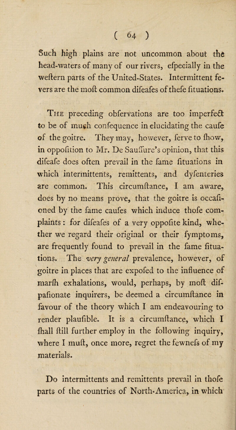 ( <4 ) Such high plains are not uncommon about the head-waters of many of our rivers, efpecially in the weftern parts of the United-States. Intermittent fe¬ vers are the mod; common difeafes of thefe fituations. The preceding obfervations are too imperfed to be of much confequence in elucidating the caufe of the goitre. They may, however, ferve to {how, in oppofition to Mr. De Sauflure’s opinion, that this difeafe does often prevail in the fame fituations in which intermittents, remittents, and dyfenteries are common. This circumftance, I am aware, does by no means prove, that the goitre is occaft- cned by the fame caufes which induce thofe com¬ plaints : for difeafes of a very oppofite kind, whe¬ ther we regard their original or their fymptoms, are frequently found to prevail in the fame fitua¬ tions. The very general prevalence, however, of goitre in places that are expofed to the influence of marfh exhalations, would, perhaps, by mod dif- pafionate inquirers, be deemed a circumftance in favour of the theory which I am endeavouring to render plaufible. It is a circumftance, which I fhall ftill further employ in the following inquiry, where I muft, once more, regret the fewnefs of my materials. Do intermittents and remittents prevail in thofe parts of the countries of North-America, in which