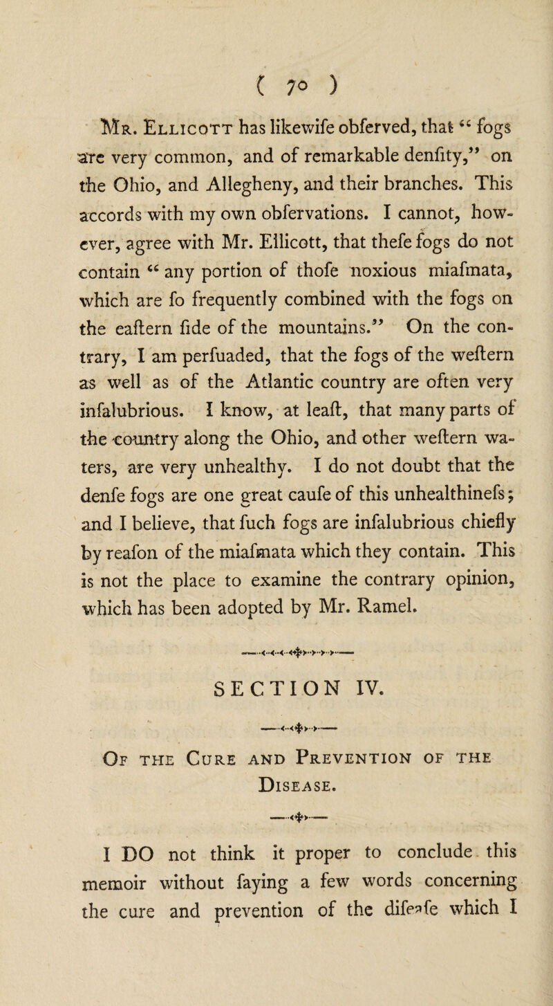 Mr. Ellicqtt has likewife obferved, that;fogs are very common, and of remarkable denfity,” on the Ohio, and Allegheny, and their branches. This accords with my own obfervations. I cannot, how¬ ever, agree with Mr. Ellicott, that thefefogs do not contain “ any portion of thofe noxious miafmata, which are fo frequently combined with the fogs on the eaflern fide of the mountains.” On the con¬ trary, I am perfuaded, that the fogs of the weflern as well as of the Atlantic country are often very infalubrious. I know, at lead, that many parts of the country along the Ohio, and other weflern wa¬ ters, are very unhealthy. I do not doubt that the denfe fogs are one great caufe of this unhealthinefs; and I believe, that fuch fogs are infalubrious chiefly by reafon of the miafmata which they contain. This is not the place to examine the contrary opinion, which has been adopted by Mr. RameL SECTION IV. —— - Of the Cure and Prevention of the Disease. I DO not think it proper to conclude this memoir without faying a few7 words concerning the cure and prevention of the dife^fe which I