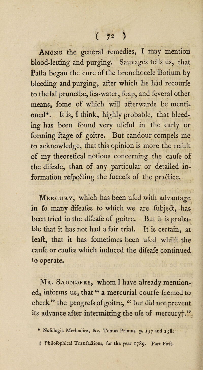 Among the general remedies, I may mention blood-letting and purging. Sauvages tells us, that Pafta began the cure of the bronchocele Botium by bleeding and purging, after which he had recourfe to thefal prunellas, fea-water, foap, and feveral other means, fome of which will afterwards be menti¬ oned*. It is, I think, highly probable, that bleed¬ ing has been found very ufeful in the early or forming ftage of goitre. But candour compels me to acknowledge, that this opinion is more the refult of my theoretical notions concerning the caufe of the difeafe, than of any particular or detailed in¬ formation refpe&ing the fuccefs of the pra&ice. f . - i. * • • - e K. / i Mercury, which has been ufed with advantage In fo many difeafes to which we are fubjed, has been tried in the difeafe of goitre. But it is proba¬ ble that it has not had a fair trial. It is certain, at leaft, that it has fometimes been ufed whilft the caufe or caufes which induced the difeafe continued to operate. Mr. Saunders, whom I have already mention¬ ed, informs us, that “ a mercurial courfe feemed to check” the progrefs of goitre, u but did not prevent its advance after intermitting the ufe of mercuryf.” * Nofologia Methodica, &c. Tomus Primus, p. 157 and 158. | Philofophical Tranfactions, for the year 1789. Part Firih