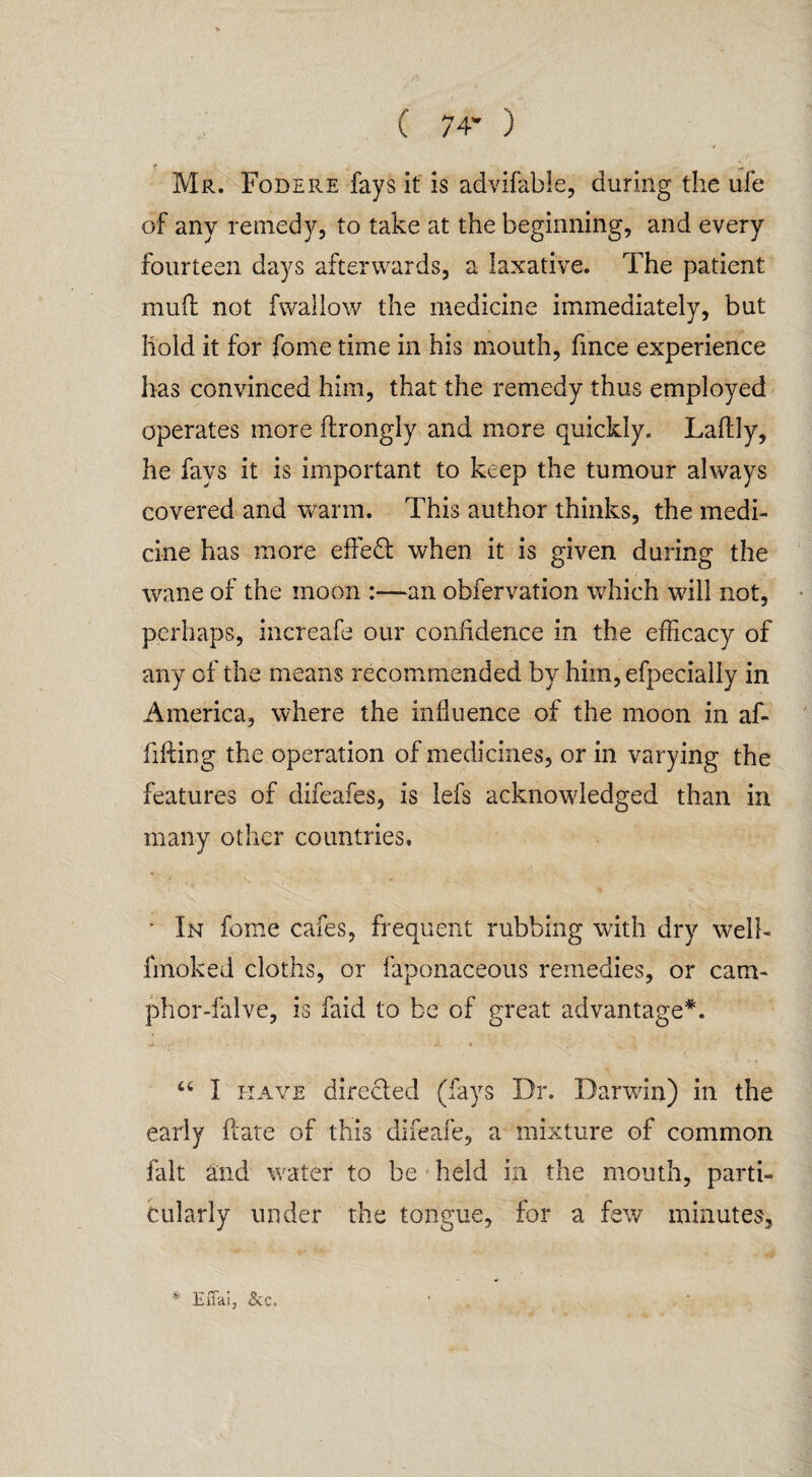 C 74’ ) Mr. Fodere fays it is advifable, during the ufe of any remedy, to take at the beginning, and every fourteen days afterwards, a laxative. The patient mud not fwallow the medicine immediately, but hold it for fome time in his mouth, fince experience has convinced him, that the remedy thus employed operates more ftrongly and more quickly. Laftly, he fays it is important to keep the tumour always covered and warm. This author thinks, the medi¬ cine has more effedl when it is given during the wane of the moon :—an obfervation which will not, perhaps, increafe our confidence in the efficacy of any of the means recommended by him,efpecially in America, where the influence of the moon in af- fifting the operation of medicines, or in varying the features of difeafes, is lefs acknowledged than in many other countries, *•' 3 ■■ . * In fome cafes, frequent rubbing with dry well- fmoked cloths, or faponaceous remedies, or cam- phor-falve, is faid to be of great advantage*. , . '■ t “ I have directed (fays Dr. Darwin) in the early date of this difeafe, a mixture of common fait and water to be held in the mouth, parti¬ cularly under the tongue, for a few minutes, Effai, See.