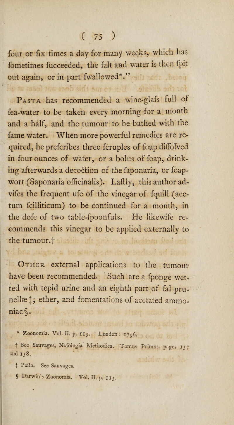 four or fix times a day for many weeks, which has fometimes fucceeded, the fait and water is then fpit out again, or in part fwallowedV’ * ^ % Pasta has recommended a wine-g lafs full of fea-water to be taken every morning for a month and a half, and the tumour to be bathed with the fame water. When more powerful remedies are re¬ quired, he prefcribes three fcruples of foap diffolved in four ounces of water, or a bolus of foap, drink¬ ing afterwards a deco&ion of the faponaria, or foap- wort (Saponaria officinalis). Laftly, this author ad- vifes the frequent ufe of the vinegar of fquill (ace- tum fcilliticum) to be continued for a month, in the dofe of two table-fpoonfuls. He likewife re¬ commends this vinegar to be applied externally to the tumour.f Other external applications to the tumour have been recommended, Such are a fponge wet¬ ted with tepid urine and an eighth part of fal pru¬ nellas |; ether, and fomentations of acetated ammo¬ niac §. * Zoonomia. Vol. II. p. 115. London: 1796. t See Sauvages, Nofoiogia Methcdica. Tomus Primus, pages 157 and 158, | Pafta. See Sauvages. § Darwin’s Zoonomia. Vol. TL p. 1x5,