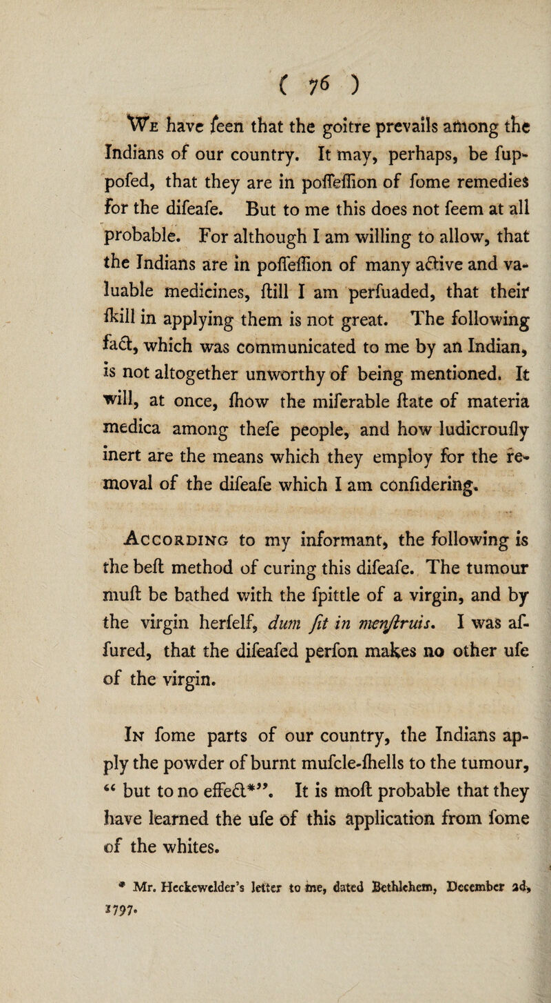 We have feen that the goitre prevails among the Indians of our country. It may, perhaps, be fup- pofed, that they are in poffefiion of fome remedies for the difeafe. But to me this does not feem at all probable. For although I am willing to allow, that the Indians are in pofieffton of many adive and va¬ luable medicines, {till I am perfuaded, that their fkili in applying them is not great. The following fad, which was communicated to me by an Indian, is not altogether unworthy of being mentioned. It will, at once, {how the miferable ftate of materia medica among thefe people, and how ludicroufly inert are the means which they employ for the re¬ moval of the difeafe which I am confiderimg. According to my informant, the following is the bell method of curing this difeafe. The tumour muft be bathed with the fpittle of a virgin, and by the virgin herfelf, dum fit in menjiruis. I was af- fured, that the difeafed perfon makes no other ufe of the virgin. In fome parts of our country, the Indians ap¬ ply the powder of burnt mufcle-lhells to the tumour, “ but to no effed*”. It is molt probable that they have learned the ufe of this application from fome of the whites. * Mr. Hcctewelder’s letter to me, dated Bethlehem, December ad, 2 797®