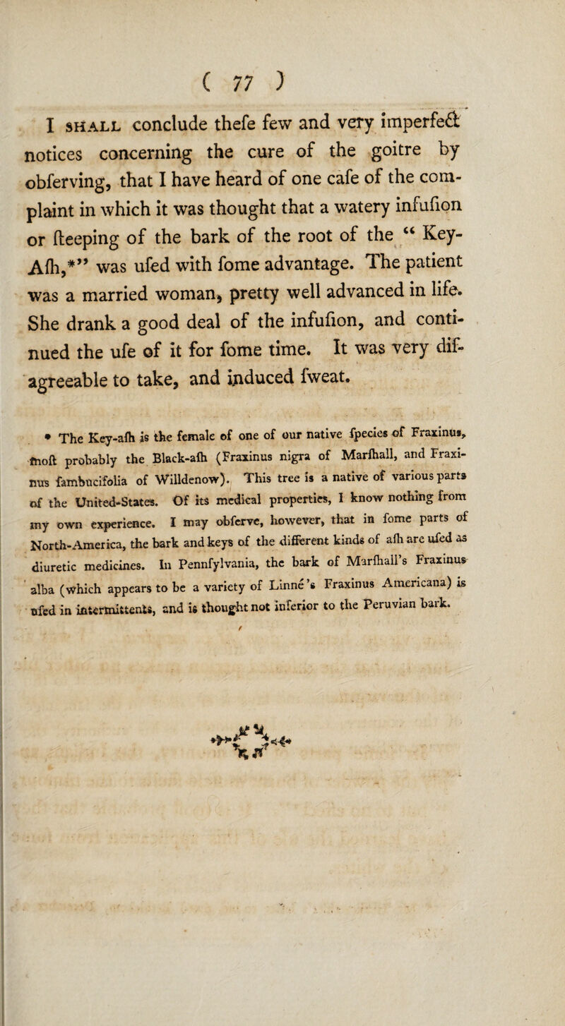 ... I shall conclude thefe few and very imperfe£ notices concerning the cure of the goitre by obferving, that I have heard of one cafe of the com¬ plaint in which it was thought that a watery infufion or deeping of the bark of the root of the “ Key- Afh,#” was ufed with fome advantage. The patient was a married woman, pretty well advanced in life. She drank a good deal of the infufion, and conti¬ nued the ufe of it for fome time. It was very dif- agreeable to take, and induced fweat. • The Key-afh is the female of one of our native fpecies of Fraxinut, tooft probably the Black-alh (Fraxinus nigra of Marlhall, and Fraxi¬ nus fambucifolia of Willdenow). This tree is a native of various parts of the United-States. Of its medical properties, I know nothing from my own experience. I may obferve, however, that in fome parts of North-America, the bark and keys of the different kinds of afh are ufed as diuretic medicines. In Pennfylvania, the bark of Marfhall’s Fraxinus alba (which appears to be a variety of Linne’s Fraxinus Americana) is ufed in ifittrmiitenls, and is thought not inferior to the Peruvian bark. t