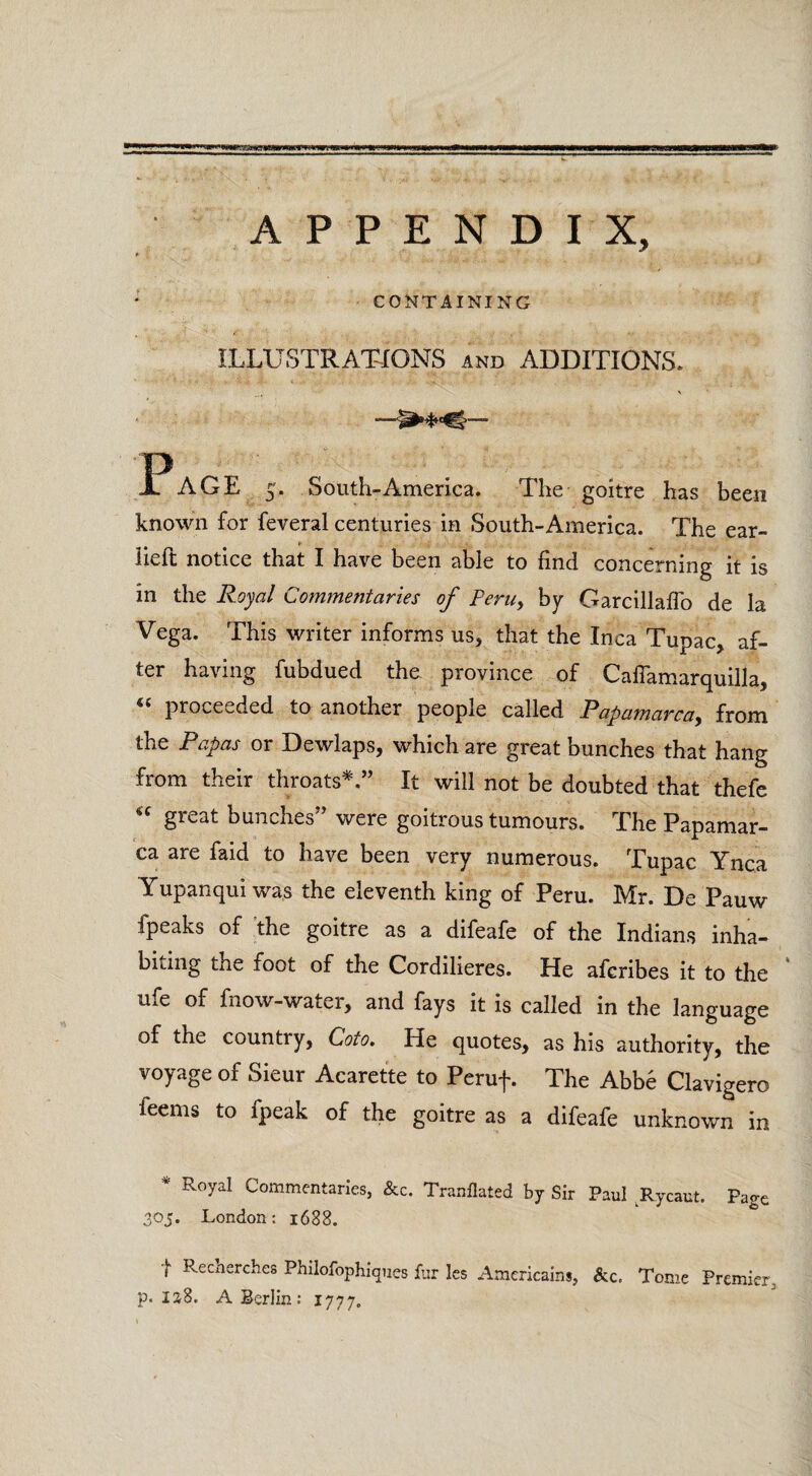 rswef! APPENDIX, CONTAINING ILLUSTRATIONS and ADDITIONS. Page 5. South-America. The goitre has been known for feveral centuries in South-America. The ear- » lieft notice that I have been able to find concerning it is in the Royal Commentaries of Peru, by Garcillaflo de la Vega. This writer informs us, that the Inca Tupac, af¬ ter having fubdued the province of Cailamarquilla, proceeded to another people called Papamarca, from the Papas or Dewlaps, which are great bunches that hang from their throats*.” It will not be doubted that thefe “ great bunches” were goitrous tumours. The Papamar- ca are faid to have been very numerous. Tupac Ynca Yupanqui was the eleventh king of Peru. Mr. De Pauw fpeaks of the goitre as a difeafe of the Indians inha- bidng the foot of the Cordilieres. He afcribes it to the ufe of fnow-water, and fays it is called in the language of the countiy, Goto. He quotes, as his authority, the voyage of Sieur Acarette to Peruf. The Abb6 Clavigero feems to fpeak of the goitre as a difeafe unknown in * Royal Commentaries, &c. Tranflated by Sir Paul Rycaut. Page 305. London: 1688. j Recherches Philofophiques fur les Americains, &c. Tome Premier p. 138. A Berlin: 1777.