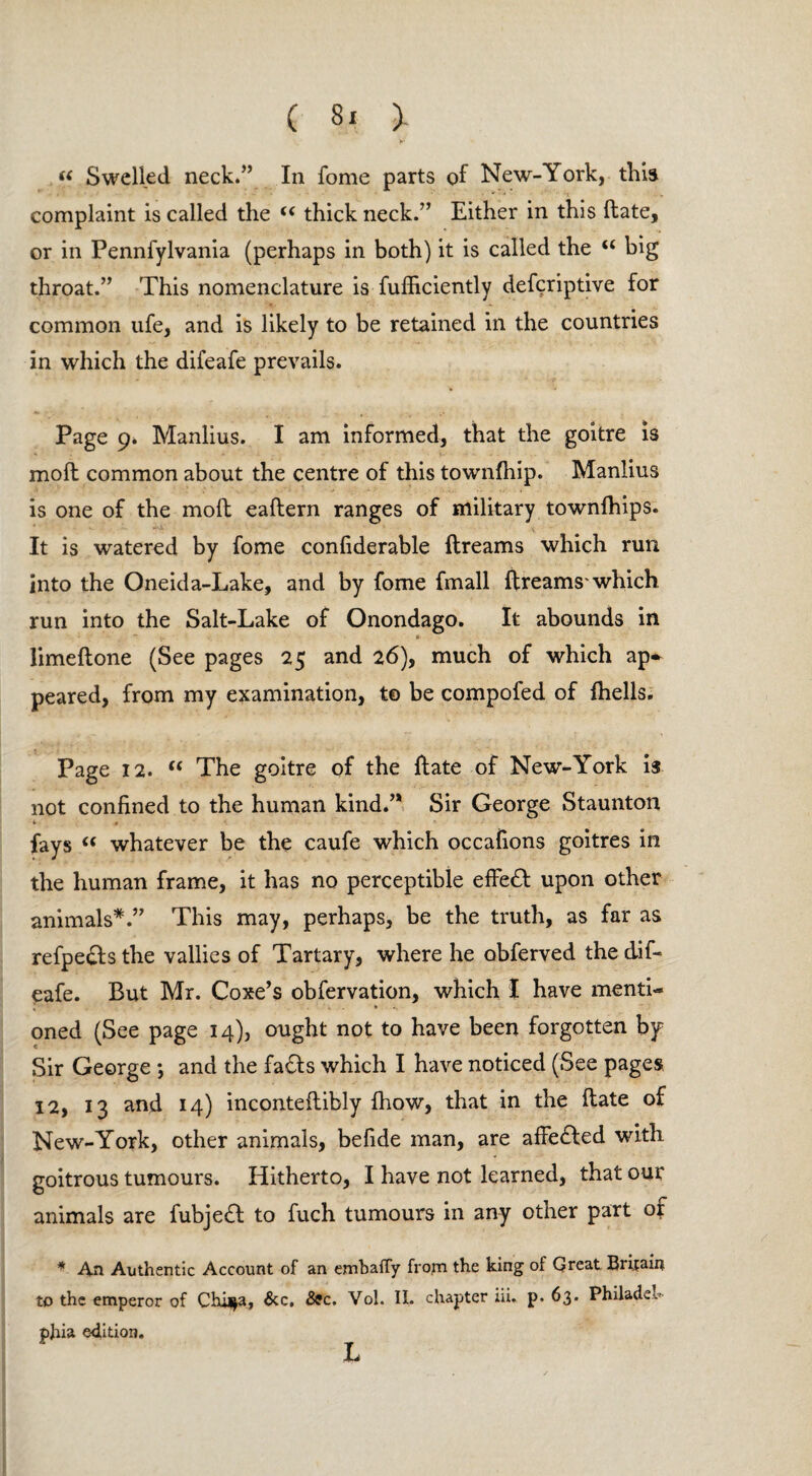 « Swelled neck.” In fome parts of New-York, this complaint is called the (( thick neck.” Either in this (late, or in Pennfylvania (perhaps in both) it is called the “ big throat.” This nomenclature is fufficiently defcriptive for common ufe, and is likely to be retained in the countries in which the difeafe prevails. Page 9. Manlius. I am informed, that the goitre is moft common about the centre of this townfhip. Manlius is one of the moft eaftern ranges of military townfhips. It is watered by fome confiderable ftreams which run into the Oneida-Lake, and by fome fmall ftreams'which run into the Salt-Lake of Onondago. It abounds in - limeftone (See pages 25 and 26), much of which ap¬ peared, from my examination, to be compofed of ftiells. Page 12. u The goitre of the ftate of New-York is not confined to the human kind.” Sir George Staunton * » fays “ whatever be the caufe which occafions goitres in the human frame, it has no perceptible effect upon other animals*.” This may, perhaps, be the truth, as far as refpe&sthe vallies of Tartary, where he obferved the dif¬ eafe. But Mr. Coxe’s obfervation, which I have mentis » oned (See page 14), ought not to have been forgotten by Sir George ; and the fafts which I have noticed (See pages 12, 13 and 14) inconteftibly fhow, that in the ftate of New-York, other animals, befide man, are affected with goitrous tumours. Hitherto, I have not learned, that our animals are fubje£t to fuch tumours in any other part or * An Authentic Account of an emhaffy frotn the king of Great Britain to the emperor of Chi^a, &c, 89c. Vol. II. chapter iii. p. 63. Philadeh phia edition. L