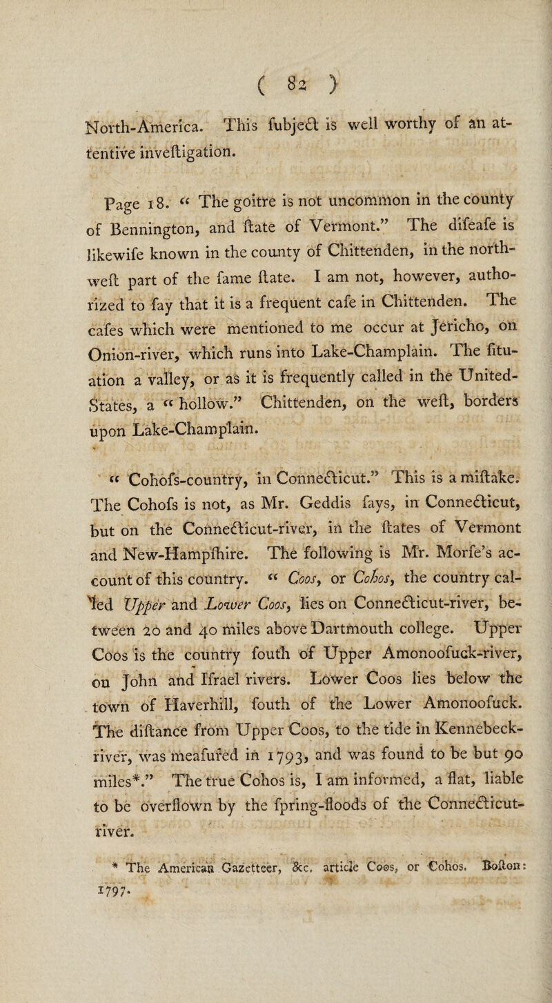 ( ^ ) North-America. This fubjed is well worthy of an at¬ tentive inveftigation. Page 18. C( The goitre is not uncommon in the county of Bennington, and Bate of Vermont.” The difeafe is likewife known in the county of Chittenden, in the north- weft part of the fame ftate. I am not, however, autho¬ rized to fay that it is a frequent cafe in Chittenden. The cafes which were mentioned to me occur at Jericho, on Onion-river, which runs into Lake-Champlain. The fix¬ ation a valley, or as it is frequently called in the United- States, a “ hollow.” Chittenden, on the weft, borders upon Lake-Champlain. tt Cohofs-country, in Connedicut.” This is a miftake. The Cohofs is not, as Mr. Geddis fays, in Connedicut, but on the Connedicut-river, in the ftates of Vermont and New-Hampfhire. The following is Mr. Morfe’s ac¬ count of this country. “ Coos} or Cohos, the country cal¬ led Upper and Lower Coos, lies on Connedicut-river, be¬ tween 20 and 40 miles above Dartmouth college. Upper Coos is the country fouth of Upper Amonoofuck-river, on John and Ifrael rivers. Lower Coos lies below the town of Haverhill, fouth of the Lower Amonoofuck. The diftance from Upper Coos, to the tide in Kennebeck- river, was meafufed in 1793, anc* was f°und t0 be but 90 miles*.” The true Cohos is, I am informed, a flat, liable to be overflown by the fpring-floods of the Connedicut- river. * The American Gazetteer, &c, article Coos, or Cohos. Bolton: 1797*