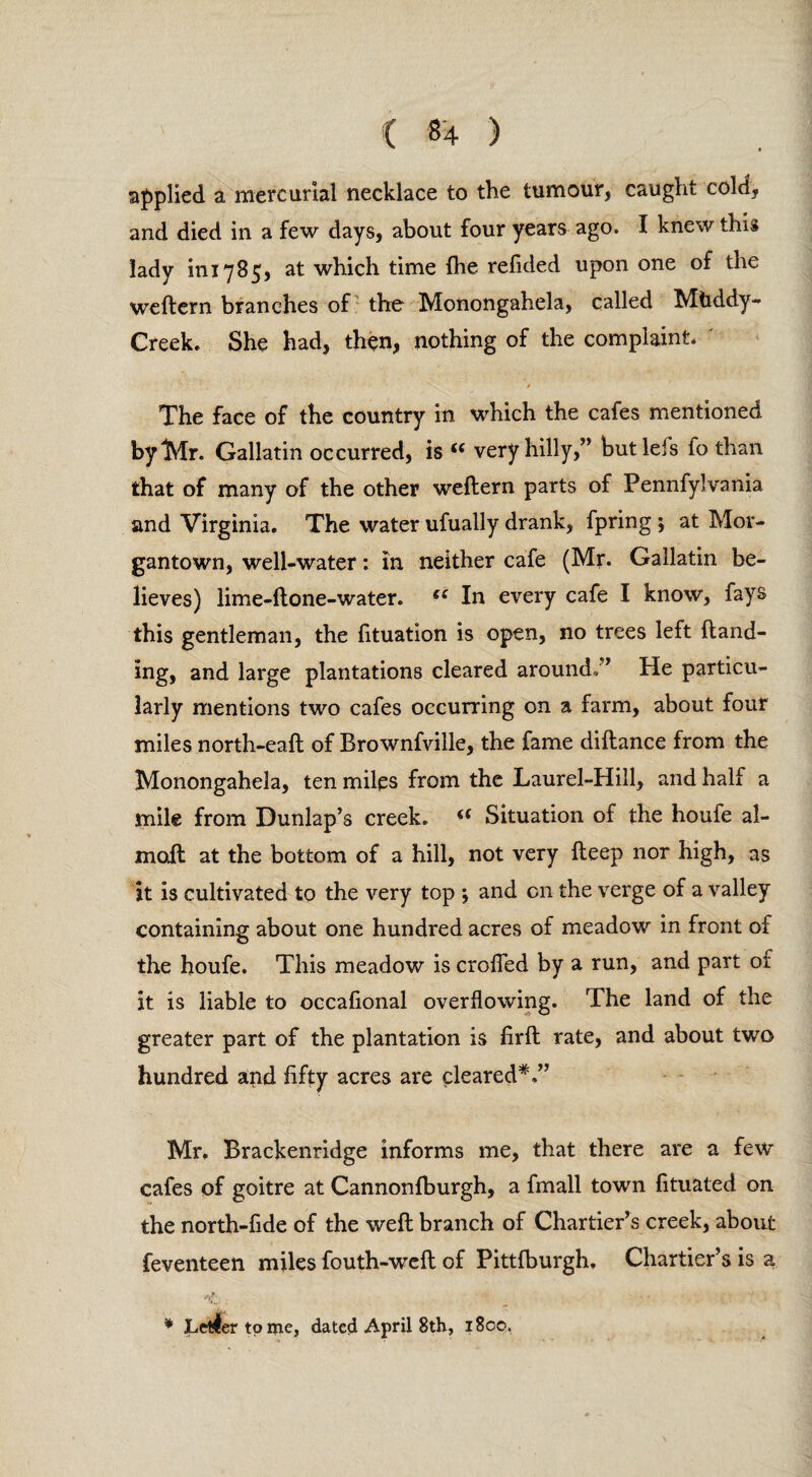 applied a mercurial necklace to the tumour, caught cold, and died in a few days, about four years ago. I knew this lady ini 785, at which time (he refided upon one of the weftern branches of the Monongahela, called Mhddy- Creek. She had, then, nothing of the complaint. ' » The face of the country in which the cafes mentioned by “Mr. Gallatin occurred, is u very hilly,” but Ids fo than that of many of the other weftern parts of Pennfyl vania and Virginia. The water ufually drank, fpring ; at Mor¬ gantown, well-water: in neither cafe (Mr. Gallatin be¬ lieves) lime-ftone-water. fi In every cafe I know, fays this gentleman, the fituation is open, no trees left (land¬ ing, and large plantations cleared around/’ He particu¬ larly mentions two cafes occurring on a farm, about four miles north-eaft of Brownfville, the fame diftance from the Monongahela, ten miles from the Laurel-Hill, and half a mile from Dunlap’s creek. (( Situation of the houfe al- moft at the bottom of a hill, not very deep nor high, as it is cultivated to the very top *, and on the verge of a valley containing about one hundred acres of meadow in front of the houfe. This meadow is crofted by a run, and part of it is liable to occafional overflowing. The land of the greater part of the plantation is firft rate, and about two hundred and fifty acres are cleared*.” Mr. Brackenridge informs me, that there are a few cafes of goitre at Cannonfburgh, a fmall town fituated on the north-fide of the weft branch of Chartier’s creek, about feventeen miles fouth-weft of Pittfburgh. Chartier’s is a <1. . • • * Letter tome, dated April 8th, 1800.