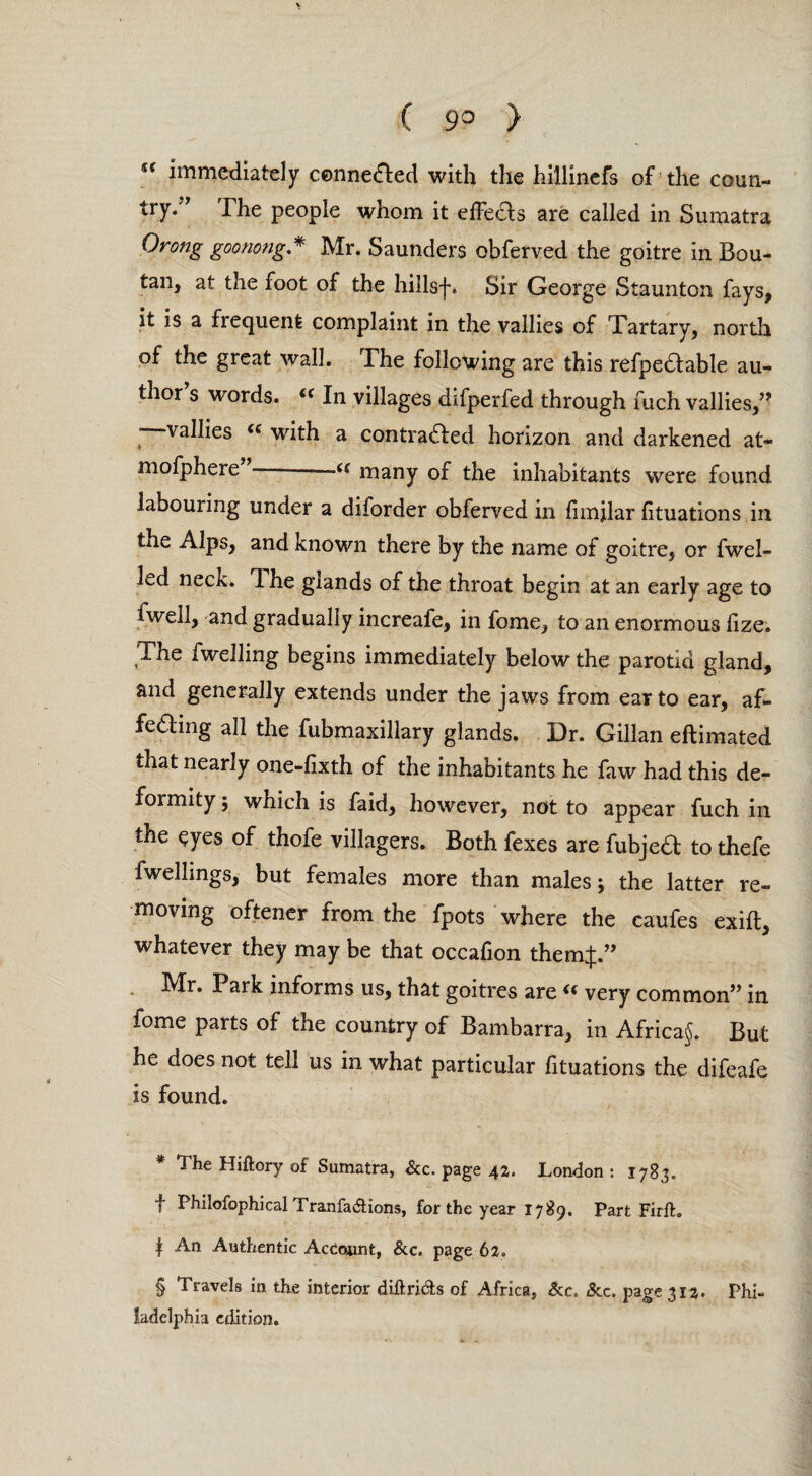 ( 9° > “ immediately conne&ed with the hillinefs of the coun¬ try.” The people whom it effects are called in Sumatra Orong goonong.* * * § Mr. Saunders obferved the goitre in Bou- tan, at the foot of the hillsf. Sir George Staunton fays, it is a frequent complaint in the vallies of Tartary, north of the great wall. The following are this refpedtable au¬ thor s words. (< In villages difperfed through fuch vallies,” ’ valhcs <c with a contracted horizon and darkened at- mofphere”-—« many of the inhabitants were found labouring under a diforder obferved in fimjlar fituations in the Alps, and known there by the name of goitre, or fwel- led neck. The glands of the throat begin at an early age to fwell, and gradually increafe, in fome, to an enormous fize. The fwelling begins immediately below the parotid gland, and generally extends under the jaws from ear to ear, af- fedmg all the fubmaxillary glands. Dr. Gillan eflimated that nearly one-fixth of the inhabitants he faw had this de¬ formity 5 which is faid, however, not to appear fuch in the ^yes of thofe villagers. Both fexes are fubjeCl to thefe fwellings, but females more than males; the latter re¬ moving oftener from the fpots where the caufes exift, whatever they may be that occafion themj.” Mr. Park informs us, that goitres are « very common” in fome parts of the country of Bambarra, in Africa^. But he does not tell us in what particular fituations the difeafe is found. * The Hiftory of Sumatra, &c. page 42. London: 1783. f Philofophical TranfaElions, for the year 1789. Part Firft. | An Authentic Account, &c. page 62. § Travels in the interior diftri&s of Africa, &c, &c. page 312. Phi¬ ladelphia edition.