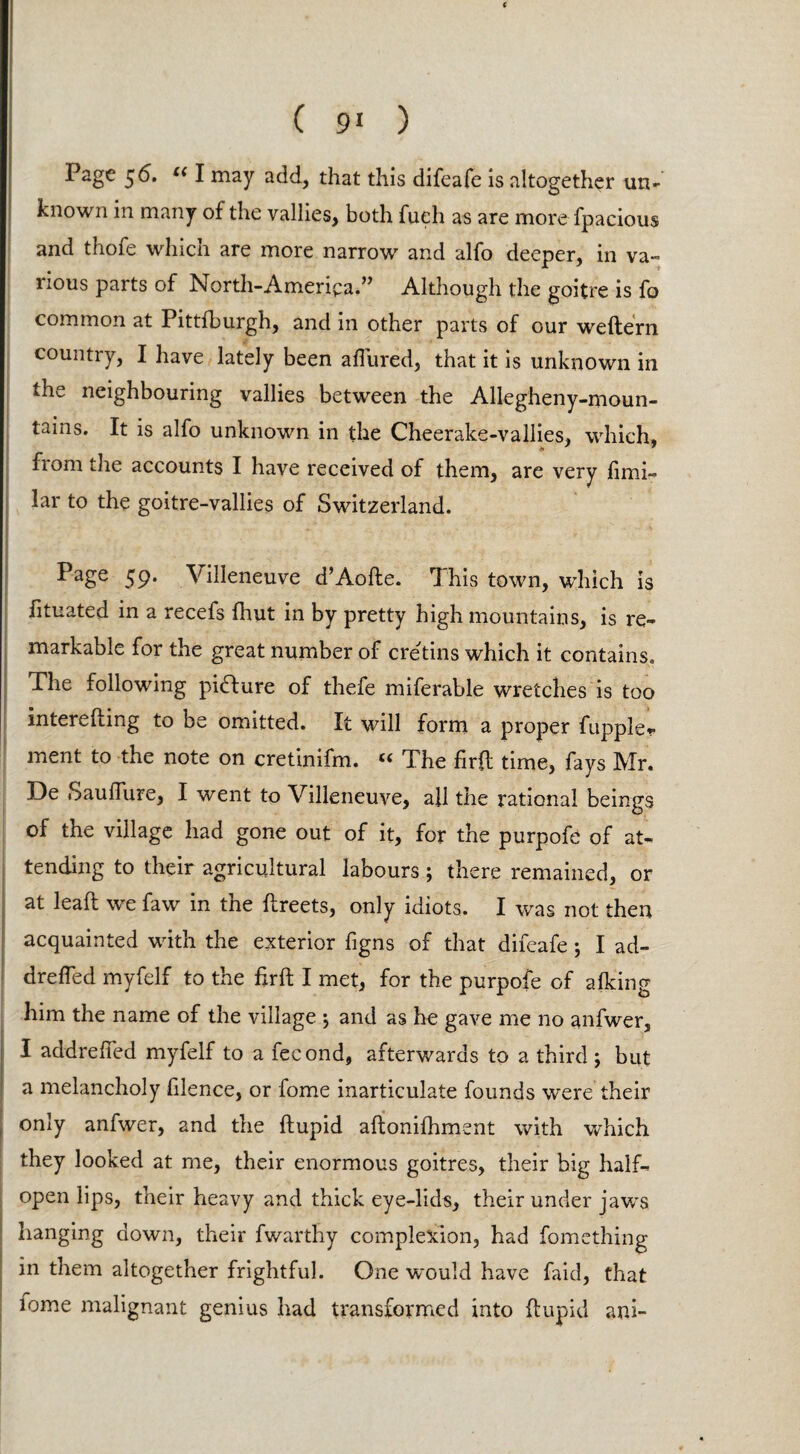 t ( 91 ) Page 56. uI may add, that this difeafe is altogether un¬ known in many of the vallies, both fueh as are more fpacious and thofe which are more narrow and alfo deeper, in va¬ rious parts of North-America.” Although the goitre is fo common at Pittfburgh, and in other parts of our weftern country, I have lately been allured, that it is unknown in the neighbouring vallies between the Allegheny-moun- tains. It is alfo unknown in the Cheerake-vallies, which, from the accounts I have received of them, are very limi- lar to the goitre-vallies of Switzerland. PaSe 59* Villeneuve d’Aofte. This town, which is lituated in a recefs fhut in by pretty high mountains, is re¬ markable for the great number of cretins which it contains. The following pidlure of thefe miferable wretches is too interefting to be omitted. It will form a proper fuppler ment to the note on cretinifm. “ The firft time, fays Mr. De Sauflure, I went to Villeneuve, all the rational beings of the village had gone out of it, for the purpofe of at¬ tending to their agricultural labours; there remained, or at lead we faw in the ftreets, only idiots. I was not then acquainted with the exterior figns of that difeafe ; I ad- drefled myfelf to the firft I met, for the purpofe of alking him the name of the village $ and as he gave me no anfwer, I addrefted myfelf to a fecond, afterwards to a third ; but a melancholy filence, or fome inarticulate founds were their only anfwer, and the ftupid aftonifhment with which they looked at me, their enormous goitres, their big half¬ open lips, their heavy and thick eye-lids, their under jaws hanging down, their fwarthy complexion, had fomething in them altogether frightful. One would have faid, that lome malignant genius had transformed into ftupid ani-