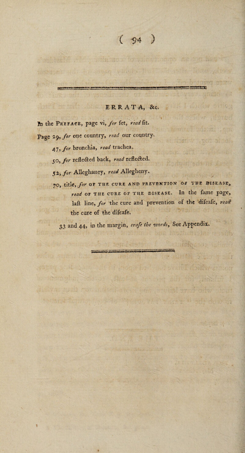 ERRATA, &c, fn tlie Preface, page vi, for fet, read fit. Page 2g>, for one country, read our country,, 47y for bronchia, read trachea. 5o, for refle&ed back, read refle&ed,, 52, for Alleghaney, read Allegheny, 70, title, for OF THE CURE AND PREVENTION OF THE DISEASE* read of the cure of the disease. In the fame page, laft line, for the cure and prevention of the difeafe, read the cure of the difeafe. 53 and 44, in the margin, erafe the words, See Appendix,