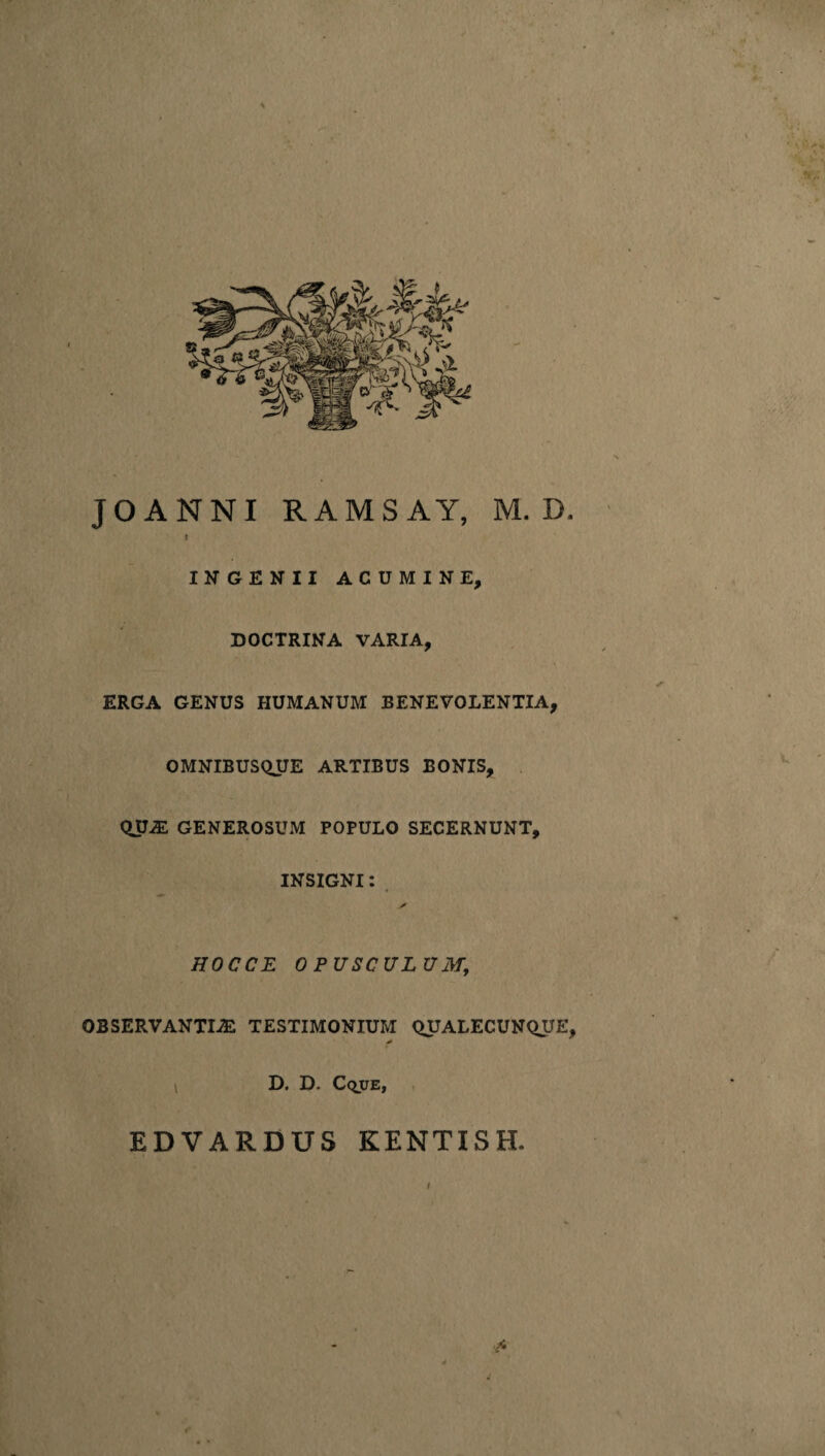 JOANNI RAMSAY, M. D. I INGENII ACUMINE, DOCTRINA VARIA, ERGA GENUS HUMANUM BENEVOLENTIA, OMNIBUSQUE ARTIBUS BONIS, QUA: GENEROSUM POPULO SECERNUNT, INSIGNI: HOC CE OPUSCULUM, OBSERVANTIAS TESTIMONIUM QUALECUNQUE, D. D. CquE, EDVARDUS KENTISH. f- I