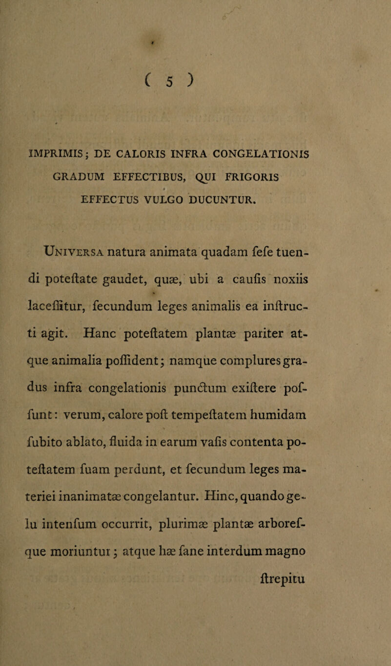 IMPRIMIS; DE CALORIS INFRA CONGELATIONIS GRADUM EFFECTIBUS, QUI FRIGORIS • EFFECTUS VULGO DUCUNTUR. Universa natura animata quadam fefe tuen¬ di poteftate gaudet, quas, ubi a caulis noxiis % lacellitur, fecundum leges animalis ea inftruc- ti agit. Hanc poteftatem plantas pariter at¬ que animalia poflident; namque complures gra¬ dus infra congelationis pundlum exiltere pof- funt: verum, calore poli tempeftatem humidam fubito ablato, fluida in earum vafis contenta po¬ teftatem fuam perdunt, et fecundum leges ma¬ teriei inanimatae congelantur. Hinc, quando ge¬ lu intenfum occurrit, plurimas plantae arboref- que moriuntur ; atque hae fane interdum magno ftrepitu