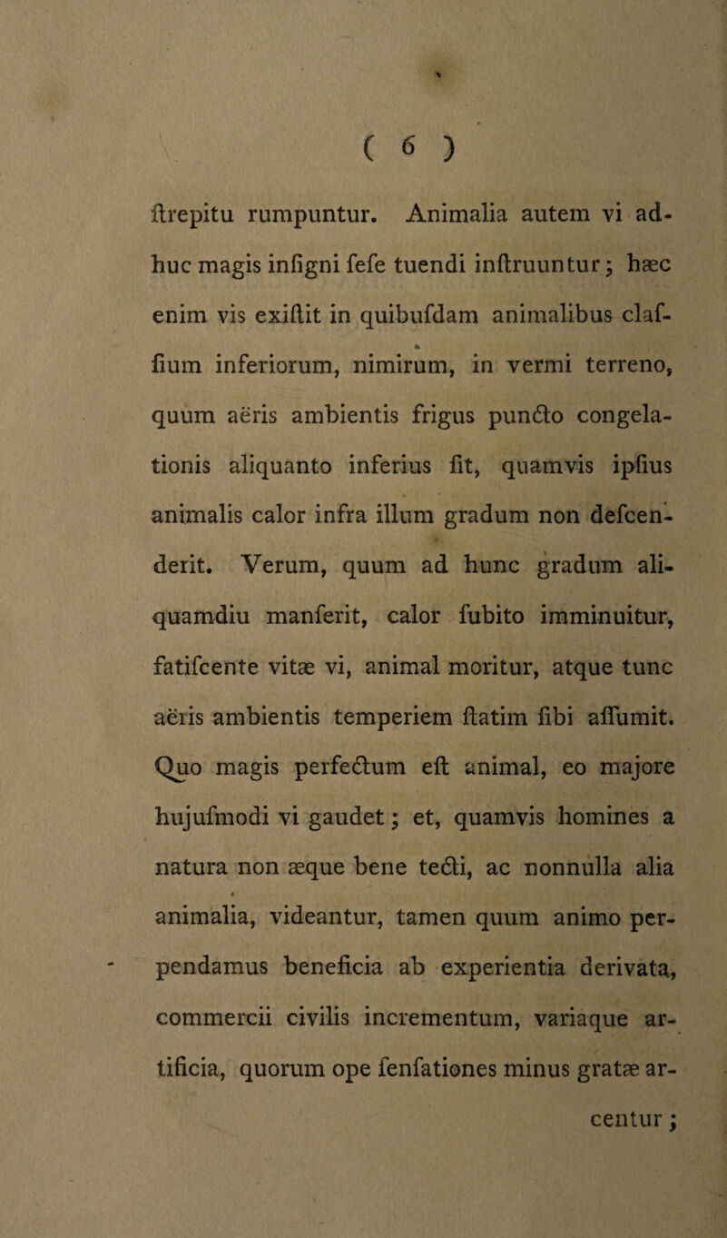 huc magis infigni fefe tuendi inftruuntur; haec enim vis exifl.it in quibufdam animalibus claf- & fium inferiorum, nimirum, in vermi terreno, quum aeris ambientis frigus pundlo congela¬ tionis aliquanto inferius fit, quamvis ipfius « * animalis calor infra illum gradum non defcen- derit. Verum, quum ad hunc gradum ali¬ quamdiu manferit, calor fubito imminuitur, fatifcente vitae vi, animal moritur, atque tunc aeris ambientis temperiem flatim fibi affumit. Quo magis perfe&um eft animal, eo majore hujufmodi vi gaudet; et, quamvis homines a natura non aeque bene tedli, ac nonnulla alia « animalia, videantur, tamen quum animo per¬ pendamus beneficia ab experientia derivata, commercii civilis incrementum, variaque ar¬ tificia, quorum ope fenfationes minus gratae ar¬ centur ;