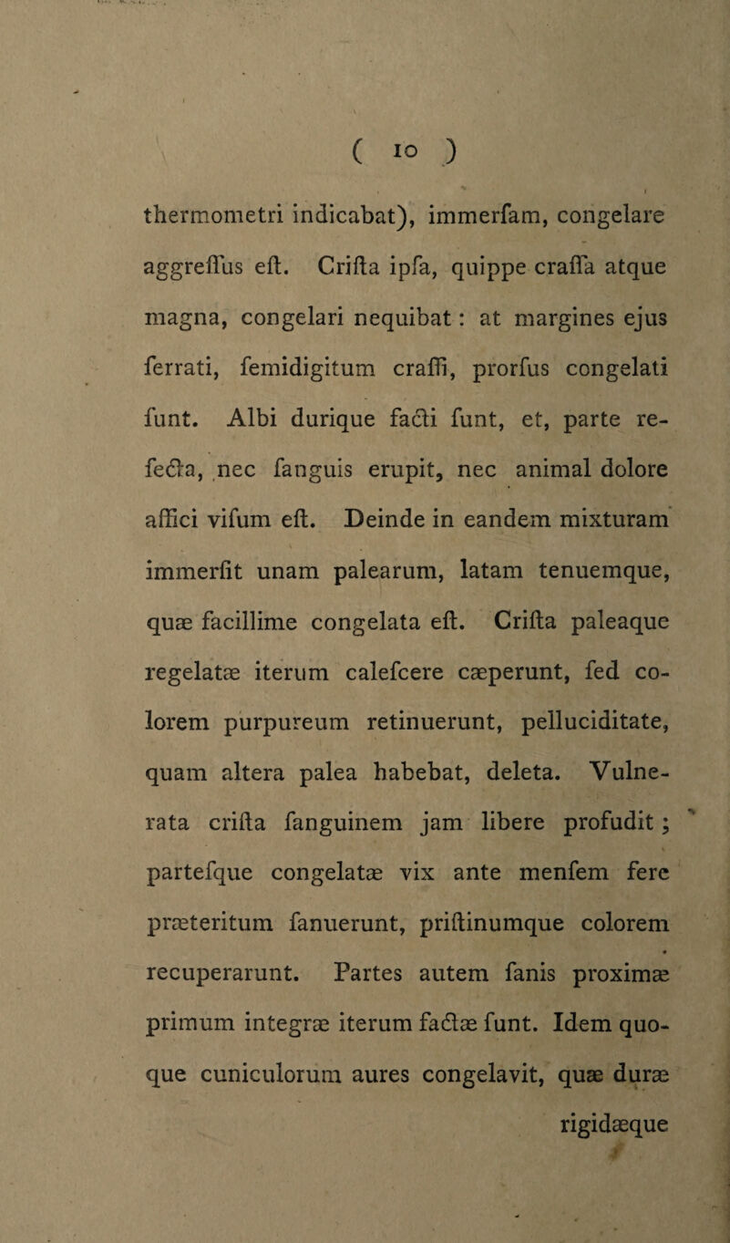 thermometri indicabat), immerfam, congelare aggreflus eft. Crifta ipfa, quippe craffa atque magna, congelari nequibat: at margines ejus ferrati, femidigitum craffi, prorfus congelati funt. Albi durique facli funt, et, parte re- fedla, nec fanguis erupit, nec animal dolore affici vifum eft. Deinde in eandem mixturam immerfit unam palearum, latam tenuemque, quae facillime congelata eft. Crifta paleaque regelatae iterum calefcere caeperunt, fed co¬ lorem purpureum retinuerunt, pelluciditate, quam altera palea habebat, deleta. Vulne¬ rata crifta fanguinem jam libere profudit; V partefque congelatae vix ante menfem fere praeteritum fanuerunt, priftinumque colorem recuperarunt. Partes autem fanis proximae primum integrae iterum fa&ae funt. Idem quo¬ que cuniculorum aures congelavit, quae durae rigidaeque