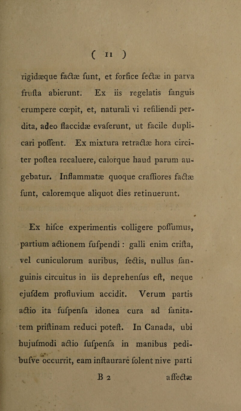 rigidaeque fadae funt, et forfice fedae in parva frufta abierunt. Ex iis regelatis fanguis erumpere coepit, et, naturali vi refiliendi per¬ dita, adeo flaccidae evaferunt, ut facile dupli¬ cari pofient. Ex mixtura retradae hora circi¬ ter poftea recaluere, calorque haud parum au¬ gebatur. Inflammatae quoque crafliores fadae funt, caloremque aliquot dies retinuerunt, / 4 Ex hifce experimentis colligere pofiiimus, partium adionem fufpendi: galli enim crifia, vel cuniculorum auribus, fedis, nullus fan- guinis circuitus in iis deprehenfus eft, neque ejufdem profluvium accidit. Verum partis adio ita fufpenfa idonea cura ad fanita- tem priftinam reduci poteft. In Canada, ubi hujufmodi adio fufpenfa in manibus pedi- .* •> bufve occurrit, eam inftaurare folent nive parti B 2 affedae