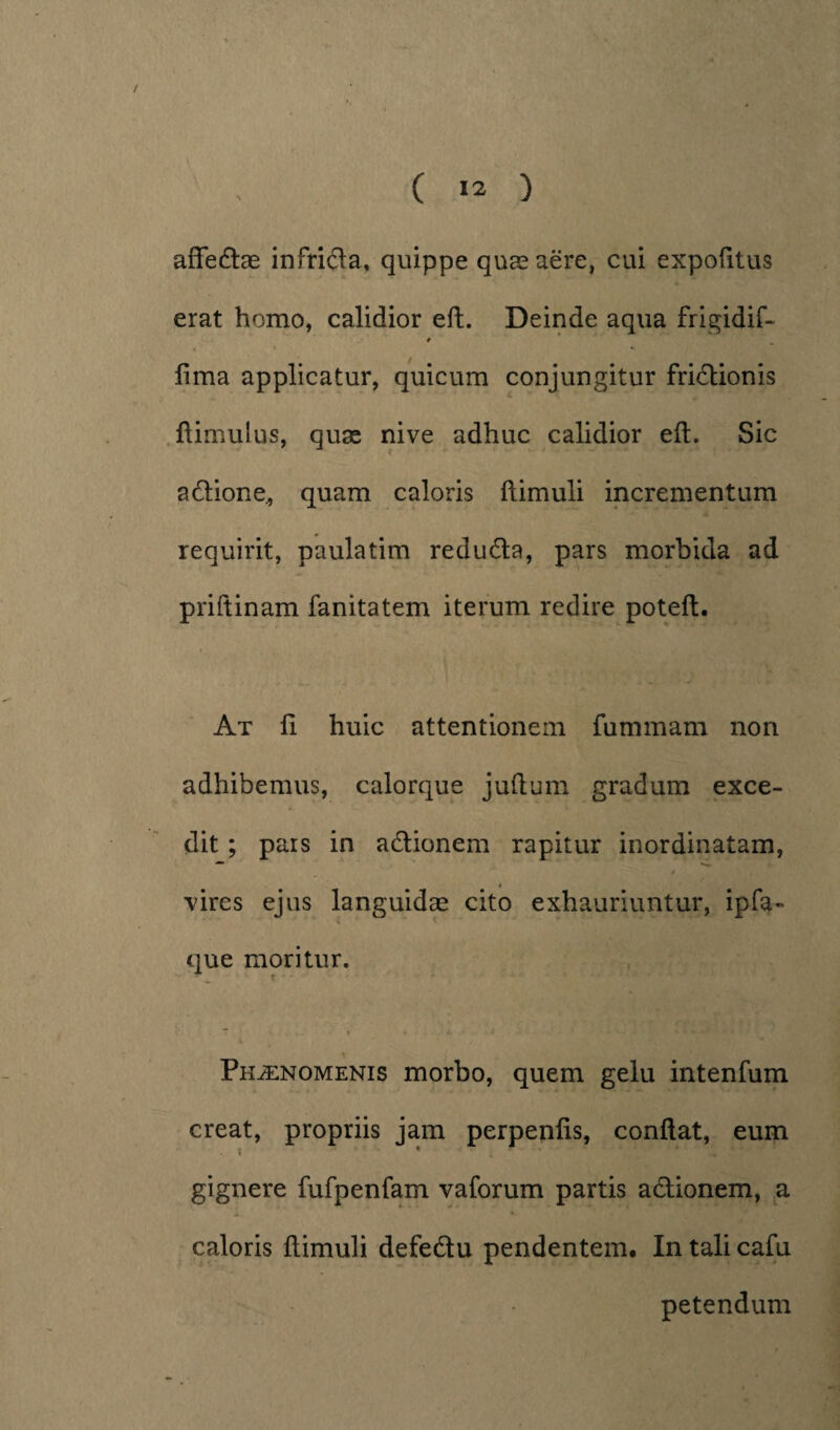 ( >2 ) affectae infrida, quippe quae aere, cui expofitus erat homo, calidior eft. Deinde aqua frigidif- 9 fima applicatur, quicum conjungitur fridionis fiimulus, quae nive adhuc calidior eft. Sic adione, quam caloris ftimuli incrementum requirit, paulatim reduda, pars morbida ad priftinam fanitatem iterum redire poteft. At fi huic attentionem fummam non adhibemus, calorque juftum gradum exce¬ dit ; pais in adionem rapitur inordinatam, 4 vires ejus languidae cito exhauriuntur, ipfa- que moritur. X ■ • ■ i. J • Phaenomenis morbo, quem gelu intenfum creat, propriis jam perpenfis, conftat, eum gignere fufpenfam vaforum partis adionem, a caloris ftimuli defedu pendentem. In tali cafu petendum