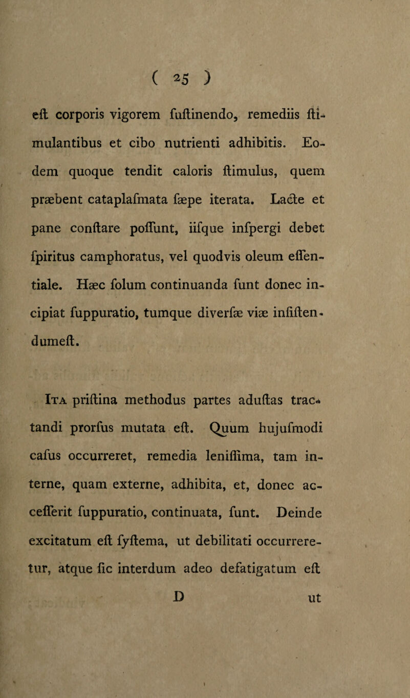 elt corporis vigorem fultinendo, remediis Ili» mulantibus et cibo nutrienti adhibitis. Eo¬ dem quoque tendit caloris ftimulus, quem praebent cataplafmata faepe iterata. Lacie et pane conflare poliunt, iifque infpergi debet fpiritus camphoratus, vel quodvis oleum ellen- tiale. Haec folum continuanda funt donec in¬ cipiat fuppuratio, tumque diverfae viae inlilten- dumelt. Ita prillina methodus partes adultas trac¬ tandi prorfus mutata elt. Quum hujufmodi cafus occurreret, remedia leniffima, tam in¬ terne, quam externe, adhibita, et, donec ac- celTerit fuppuratio, continuata, funt. Deinde excitatum elt fjltema, ut debilitati occurrere¬ tur, atque lic interdum adeo defatigatum elt D ut i