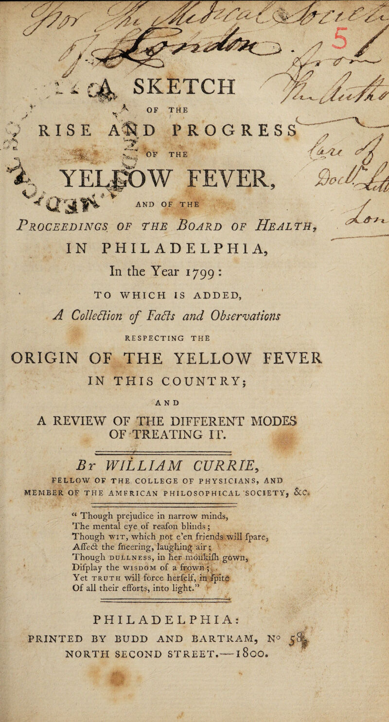 YELgOW FEVER, Proceedings of the Board of Health IN PHILADELPHIA, In the Year 1799 : TO WHICH IS ADDED, A Colledion of Fads and Observations RESPECTING THE ORIGIN OF THE YELLOW FEVER IN THIS COUNTRY; AND A REVIEW OF THE DIFFERENT MODES OF TREATING IT. By WILLIAM CURRIE, FELLOW OF THE COLLEGE OF PHYSICIANS, AND MEMBER OF THE AMERICAN P HILOSOP HICAL SOCIETY, &C= “ Though prejudice in narrow minds, The mental eye of reafon blinds; Though wit, which not e’en friends will fpare, Affedl the fneering, laughing air; Though dullness, in her monkifh gown, Difplay the wisdom of a frown ; . Yet truth will force herfelf, in fpitc Of all their efforts, into light.” PHILADELPHIA: PRINTED BY BUDD AND BARTRAM, N° NORTH SECOND STREET.—I 8oO«