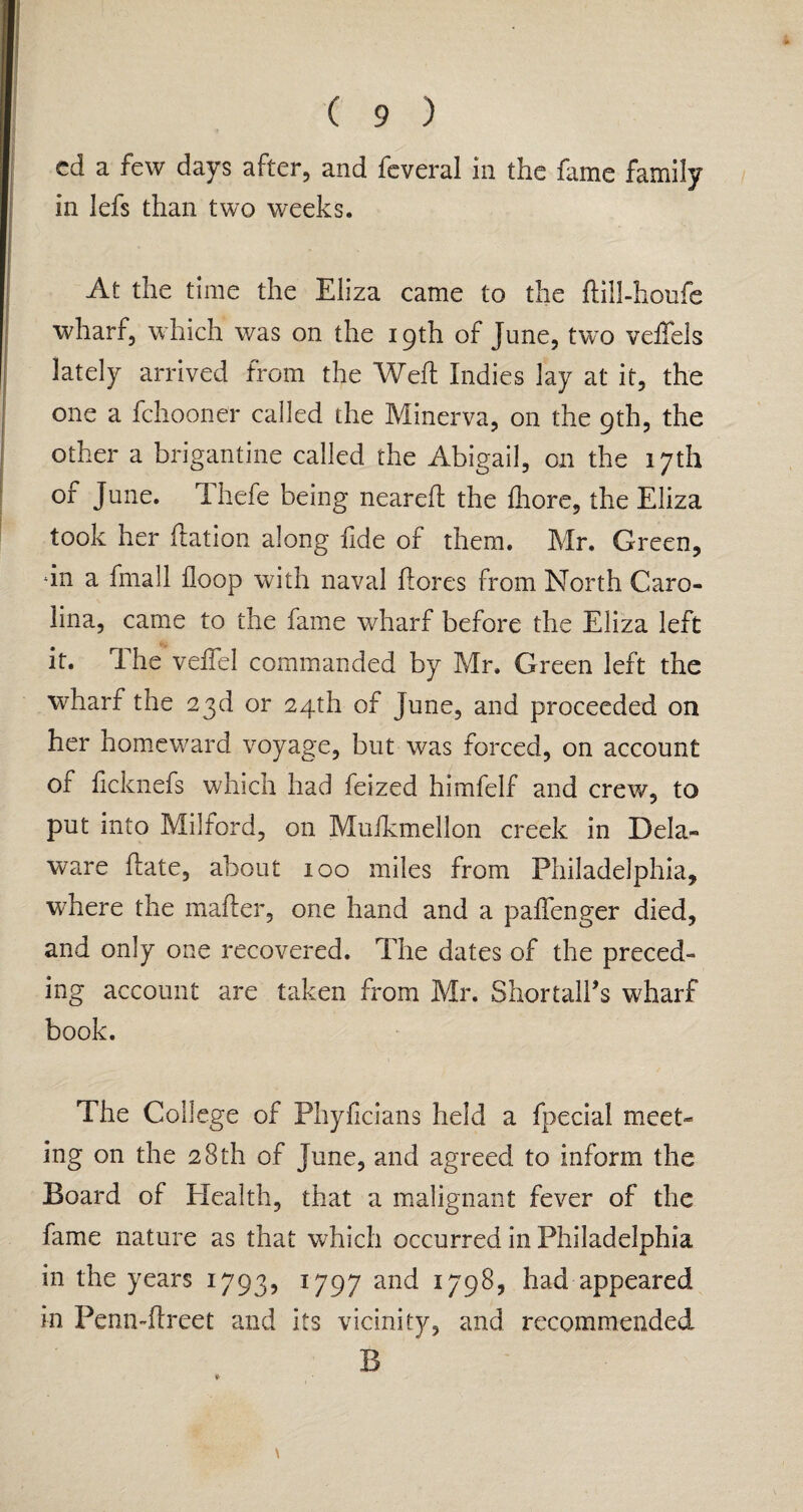 ed a few days after, and feveral in the fame family in lefs than two weeks. At the time the Eliza came to the ftill-houfe wharf, which was on the 19th of June, two veffels lately arrived from the Weil Indies lay at it, the one a fchooner called the Minerva, on the 9th, the other a brigantine called the Abigail, on the 17th of June. Thefe being neared the diore, the Eliza took her dation along fide of them. Mr. Green, dn a fmall floop with naval dores from North Caro¬ lina, came to the fame wharf before the Eliza left it. The veflel commanded by Mr. Green left the wharf the 23d or 24th of June, and proceeded on her homeward voyage, but was forced, on account of ficknefs which had feized himfelf and crew, to put into Milford, on Muikmellon creek in Dela¬ ware date, about 100 miles from Philadelphia, where the mader, one hand and a paffenger died, and only one recovered. The dates of the preced¬ ing account are taken from Mr. Shortall’s wharf book. The College of Phyficians held a fpecial meet¬ ing on the 28 th of June, and agreed to inform the Board of Health, that a malignant fever of the fame nature as that which occurred in Philadelphia in the years 1793, 1797 and 1798, had appeared in Penn-dreet and its vicinity, and recommended B