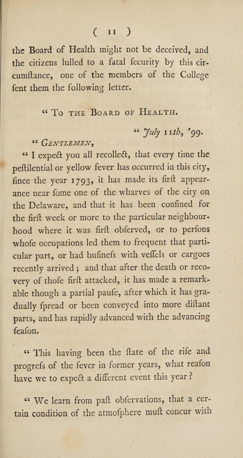 the Board of Health might not be deceived, and the citizens lulled to a fatal fecurity by this cir- cumftance, one of the members of the College fent them the following letter. “ To the Board of Health. 7ub 1 999° Gentlemen, cc I expeft you all recoiled, that every time the peftilential or yellow fever has occurred in this city. Cnee the year 1793, it has made its firfl appear¬ ance near fome one of the wharves of the city on the Delaware, and that it has been confined for the firffc week or more to the particular neighbour¬ hood where it was firfl obferved, or to perfons whofe occupations led them to frequent that parti¬ cular part, or had bufmefs with veffels or cargoes recently arrived ; and that after the death or reco¬ very of thofe firfl: attacked, it has made a remark¬ able though a partial paufe, after which it has gra¬ dually fpread or been conveyed into more diflant parts, and has rapidly advanced with the advancing feafon. “ This having been the flate of the rife and progrefs of the fever in former years, what reafon have we to expert a different event this year ? We learn from pafl obfervations, that a cer¬ tain condition of the atmofphere muft concur with